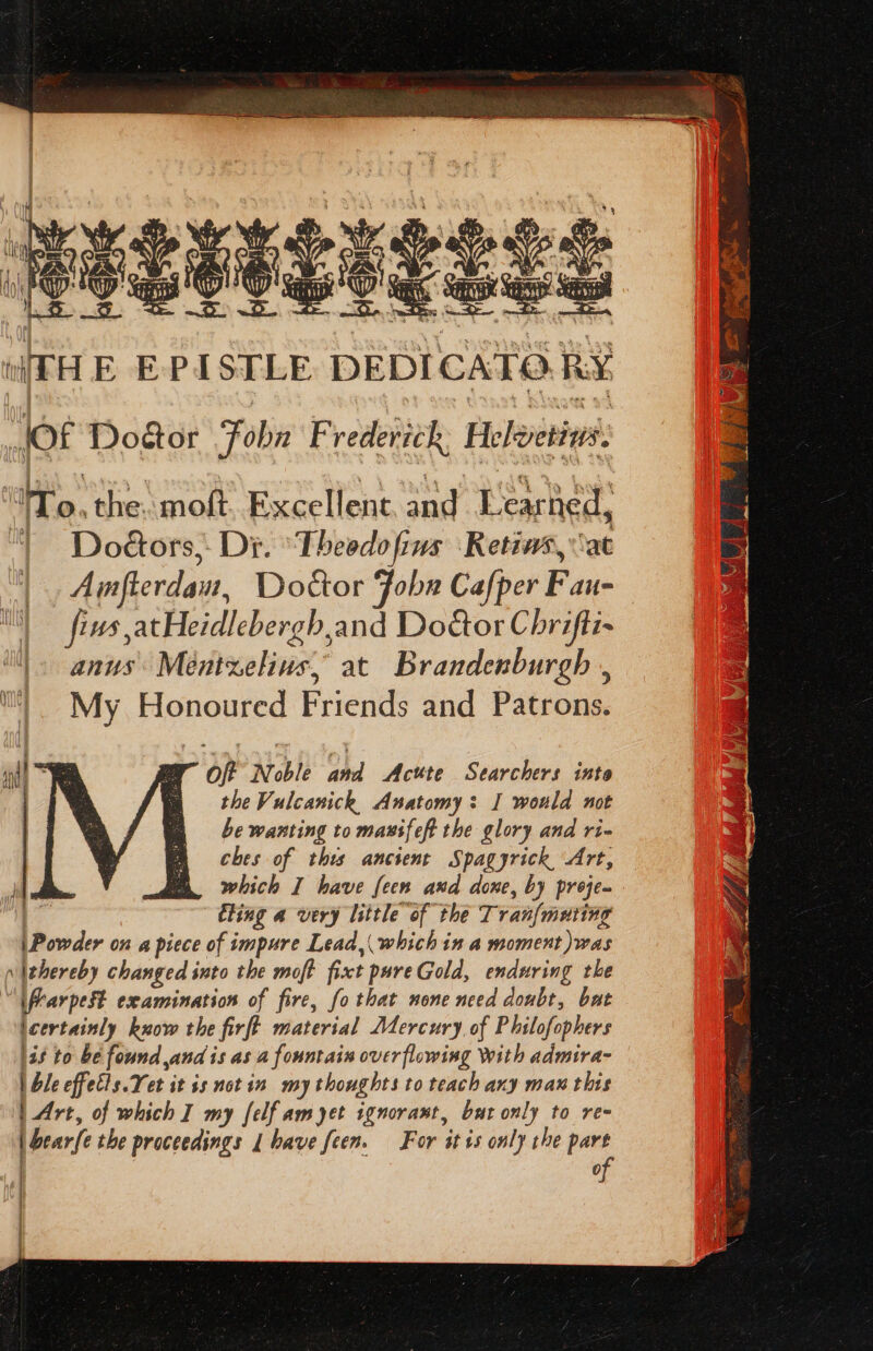 : x Ne Sin Wr Si Ss Be WESSEL IT ESS (HE EPISTLE DEDICATO.RY JOf Dogor Foba F rederick: Heleetins. “WTo, the. moft. Excellent, and Learned, | Doétors,- Di. ‘Theedofius Retiws, at Amfterdau, Doctor Jobs Cafper Fau- fiws atHeidlebergh,and Door Chrifti- anus: Mentzelius, at Brandenburgh , My Honoured Friends and Patrons. “Off Noble and Acute Searchers inte the Vulcanickh, Anatomy: I would not be wanting to mausfeft the glory and ri- ches of this ancient Spagyrick Art, which I have feen and done, by preje. | eting a very little of the Tran{mating | Powder on a piece of impure Lead, which in a moment )was vIthereby changed into the moft fixt pureGold, enduring the “\flar pest examination of fire, fo that none need doubt, bat lcertainly kuow the firft material Mercury, of Philofophers 138 to be found sand is as a fountain overflowing With admira- | ble effets. Yet it ss notin my thoughts to teach any max this | Art, of which I my [elf am yet ignorawt, but only to re- | bear{e the proceedings | have feen. For it +s only the part of