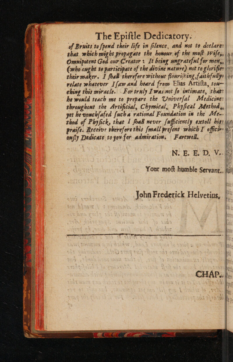 —— ee SS The Epiftle Dedicatory- of Bruits to [pend their life in filence, and not to declares) shat which wight propagate the honour of the molt Wifes, |» » Omnipotent God our Creator : It being ungrateful fer men,, | (who ought te participate of the divine nature) not to glorifies their maker. I foal therefore without flonrijling fasthfullyy | + velate whatever I[aw and heard from Elias Artifta, ton) ching this miracle. For truly I wasnot fo intimate, thatt he would teach me to prepare the Univerfal Medicine: | throughont the Artificial, Chymical, Phyfical Adethod,, get hevonchl(ated [ucha rational Foundation in the Men. thod of Phyfick, that 1 foal never fafficienrly esctoll bist wn praife. Receive therefore this {mall prefent which I office: @\ onfly Dedicate toyou for admiration, Farewell. N. BE. BE. D, Vek \ Your moft humble Seryane.. iy John Frederick Helvetius,