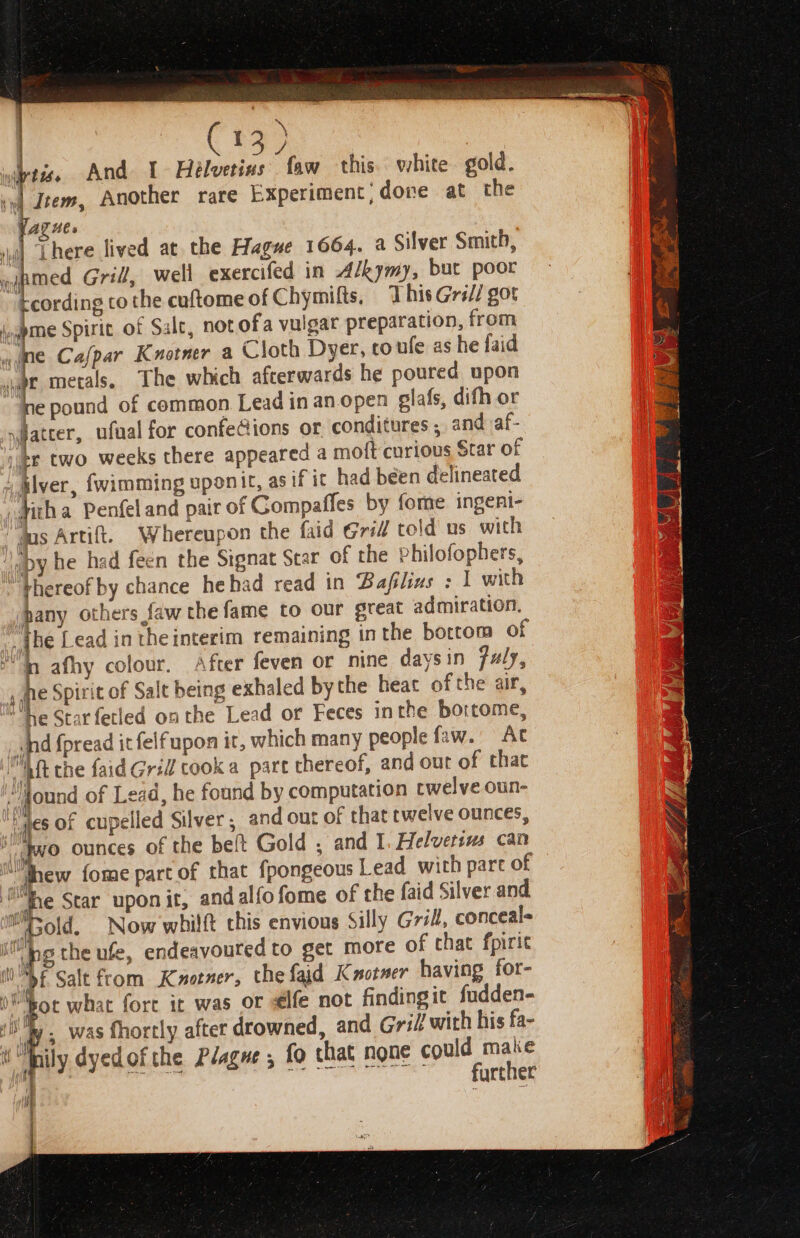 wis. And I Helvetins faw this. white gold. vel Item, Another rare Experiment; done at the Yagne. | There lived at the Hague 1664. a Silver Smith, wapmed Grill, well exercifed in Alkymy, but poor tcording to the cuftome of Chymitts. This Gri// got iapme Spiric of Sale, not ofa vulgar preparation, from | &gt; ine Cafpar Knotner a Cloth Dyer, to ufe as he faid dg je metals, The which afterwards he poured upon ne pound of common Lead in an.open elafs, dith or { nyflatter, ufaal for confe@ions or conditures ; and af- pe two weeks there appeared a moft curious Star of Alver, fwimming uponit, asif it had been delineated ,gith a Penfel and pair of Gompaffes by fome ingeni- “das Artift. Whereupon the faid Grill told us with aby he had feen the Signat Scar of the Philofophers, thereof by chance hehad read in Bafilins : | with hany others faw the fame to our great admiration. jhe Lead in rheinterim remaining inthe bottom of H, afhy colour. After feven or nine daysin fuly, te Spirit of Salt being exhaled by the heat of the air, “he Star fetled onthe Lead or Feces inthe bortome, hd fpread it felfupon it, which many people faw.” At Aft the faid Gri cooka part thereof, and out of that ‘Mound of Lead, he found by computation twelve oun- jes of cupelled Silver ; and out of that twelve ounces, r° ounces of the beft Gold , and I. Helvetsus can —_ , shew fome part of that fpongeous Lead with part of ex Star upon it, and alfofome of the faid Silver and Mold. Now whilft this envious Silly Gril, conceals ype the ule, endeavoured to get more of that fpirit i bt Sale from Kaotner, the faid Kxotner having for- W eot what fort it was or €lfe not findingit fudden- . was fhortly after drowned, and Gril! with his fa- nily dyedofthe Plague , fo that none could make ; Ree; ee BON a