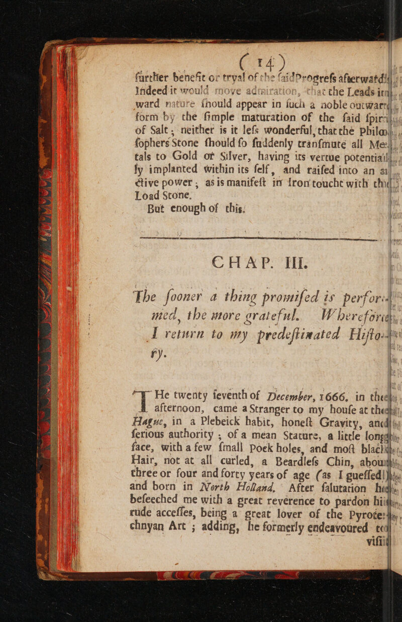 (rd farttier benefc ox tryal of che (aidProgrefs afterwatdi| | f 1 Indeed it would move admiration, thac che Leads in i ward nature {nould appear in fuch a aoble outward | } form by the fmple maturation of the faid {pirsi, of Salt, neither is it lefs wonderful; thacche Phila), $ i A i +4 / inti ale fophers Stone fhould fo fuddenly cranfmure all Mel, tals to Gold of Silver, having its vertue potentiail|, ; fy implanted within its felf, and raifed into an aa), ctive power, asismanifelt in fromtouche with chi, Load Stone, , But enough of this: ain if} The fooner a thing promifed is perfor: med, the more grateful. Whereforiay, : ye ; Ti m a I return to my predeftinated Fajto-ss ry. : a q mae “y He twenty teventh of December, 1666. in thee AL afternoon, came aStranger to my houfe at hed Hague, in a Plebeick habic, honeft Gravity, ancdl ferious authority ; of a mean Stature, a litele longably face, with afew {mall Poek holes, and moft blachihy, Hair, not at all curled, a Beardlefs Chin, abouith\i, three or four and forty yearsof age (as I gueffed|)h and born in North Holand, After falutation hid. befeeched me with a great reverence to pardon hiith», rude accefles, being a great lover of the Pyrocer}ay, chnyan Art ; adding, he formerly endeavoured teal 2