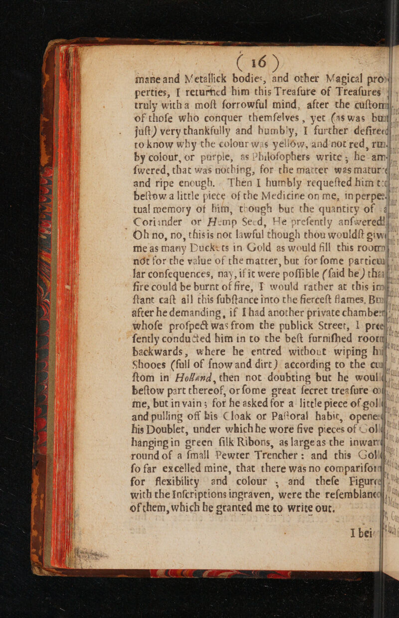 af, rey mane and Metallick bodies, and other Magical pron) perties, I returned him this Treafure of Treafures ii truly witha moft forrowful mind, after the cuftom of thofe who conquer themfelves , yet (as was bun] juft) very thankfully and bh bumbly, 1 further defireed) ro know why the cage was yeliow, and not red, rm, by colour, or purple, a s Philofophers write ; he: amy} i {wered, that was not hing, for the matter was matur: q. i and ripe enough. pit I humbly requefted him t:¢. beltow a little piece of the Medicine on me, in perpe| tual memory of him, though but the quantity of i4). Coriander or Hemp Secd, He prefen des anfweredl), Oh no, no, thisis not lawful « though thou wouldit giwi, Sec oy ge a me as many Duckets in Gold as would fill this room} not for the value of the mater, but for fome pat view, lar confequences, nay, ifit were poflibl (faid be) theal fire could pe of fitle, I would rather at this imj, ftant caft all chis fubftance into tl he fierceft ames, Brulj, after he 2 detniredineit if Thad another private chambe: th whofe profpect was from the publick Street, 1 prey, fently conducted him in to the beft furnifhed roor uy be backwards, where he entred witboct. wiping nil ve Shooes (fall of fnowand dirt) according to the cual, ftom in Hofand,then not doubting but he woullg,” beftow part thereof, orfome great fecret trezfure on/ me, but invain; for he asked for a: little piece of golll and pulling off his Cloak or Pafioral habie, vee qi his Doubler, under whichhe wore five pieces of obi hangingin green filk Ribons, as largeas the inwar round of a {mall Pewter Trencher : and this Golf fo far excelled mine, that there was no comparifora. for flexibility and. colour ; and thefe Figured.” with the Infcriptions ingraven, were the refemblanec Hi of chem, which he granted me to write our. i. ;