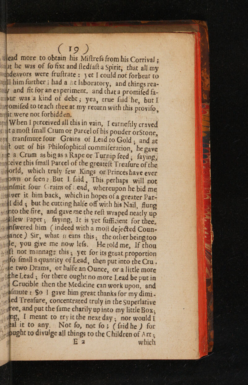 ijead more to obtain his Miftrefs from his Corrival ; ‘int he was of fo fixe and fledfaft.a Spirie, chat all my iid#pdeavors were fruftrate : yet I could not forbear to will him further j had a be laboratory, and things rea- ‘wy and fic for an experiment, and thata promifed fa- hwyomifed to teach thee ac my return with this provifo, tic: were not forbidden, ined Wen I perceived all this in vain, [ earneftly craved «it a moft {mall Crum or Parcel of his pouder orStone, it Cranfmutefour Grains of Lead to Gold. and ac wilt out of his Philofophical commiferation, he gave gi a Crum as big asa Rape or Turnip feed ; faying, wweeive this {mall Parcel of the greatef{t Treafure of the iborld, which truly few Kings or Princes have ever iwown or feen: But 1 faid, This perhaps will noe nfmic four Grains of ead, whereupon he bid me iver it him back, whichin hopes ofa greater Par- of did , buc he cutting halfe off with his Nail, flung into the fire, and gave me the reft Wraped neatly up iliBlew Paper, faying, It is yet fufficient for thee, iyignfwered him (indeed with a mot deje@ed Coun- wdmaace ) Sir, what sm eans this, the orher being too wie, you give me now lefs. Herold me, If thou yi@lt not mannags this, yet for its great.proportion 4 Ne {mall aquantity of Lead, then put into the Cru. » qe two Drams, or halfe an Ounce, ora little more ithe Lead , for there oughtno more Lead be putin pit Crucible then the Medicine can work upon, and i@fmute : So I gave him great thanks for my dimi. yehed Treafure, concentrated truly in the Superlative jaree, and put the fame charily upinto my little Box; ‘j@ng, I meant co ery itthe nextday; nor would] ‘qgal it to any. Not fo, not fo; (faidhe ) for 1, pught to divulge all things to the Children of Art s | E2 which } | i iy. |