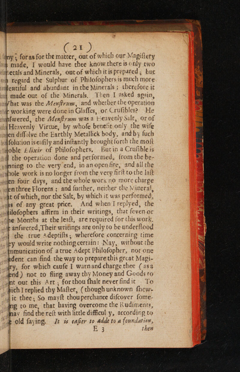 : iiny ; for as for the matter, out of which our Magiftery is made, I would haye thee know there is only two ditecals and Minerals, out of which itis prepared ; bu wk regard the Sulphur of Philofophers is much more wiflemtiful and aburdanc inthe Minerals; therefore it wl made out of the Minerals, Then I asked again, iW hat was the Afenftrum, and wherber the operation nite working were done in Glaffes, or Crufibles? He * Cooney the Menftram was a tieavenly Salt, or of iid Heavenly Virtue, by whofe beneft only the wife ingen diffolve the Earthly Metallick body, andby fuch yilfolation is eafily and inftantly brought forth the mofi Wdoble Elixir of Philofophers, Bucin a Crufible is il the operation done and performed, from the be- jipning to.the very end, in an openfre, and all che j whole work is no longer from the yery firit [oO the laft agen four days, and the whole work no more charge wdenthree Florens ; and further, neither the Mineral, nt of which, nor the Salt, by which it was performed, uggs of any great price. And when Ireplyed, the ah@ilofophers affirm in their writings, that feven or ,(me Months at the leaft, are required for this work, ie anfwered, Their writings are only to be underflood wa the true Adeptifts, wherefore concerning time py would write nothing certain: Nay, without the ~fomunication of atrue Adept Philofopher, not one ~pdent can find the way to prepare this ercat Mapi- dry, for which caufe I warnand charge thee (asa wead) not to fling away chy Money and Goods to /mnt out this Arc , forthou fhale neverfindit Te  bich Ireplied thy Mafter, (though unknown fhew- “pit thee; So mayft thouperchance difcover fome- ‘ang to me, that having overcome the Rudiments, “may find the reft with little difficul:y, according to ee old faying. Jt 1 eafer to adde to a foundation, | E 3 then | 4 nl