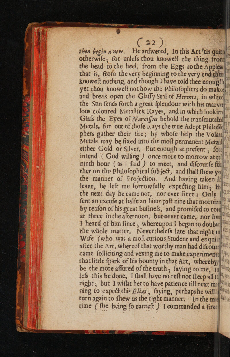 NL ER ne IE AIRE (aa) yt then begin a whew. He an{wered, In this Art tis quitt r otherwife, for unlefs thou knowelt the thing frorn the head tothe heel, from the Eggs cothe Appless|).. bbe elit knowelt nothing, and though 1 have told thee enougtii yet thou knowelt not how che Philofophers do mak«¢} and break open the Glaffy Seal of Hermes, in whicc! the Snn fends forth a great fplendouc with his aca Jous coloured Metallick.Rayes, and in which ma Glafs the Eyes of Narciffus behold the tranfmutabol|. Metals, for out of thofe ays the true Adept Philoftc),,’ phers gather their tre; by whofe help the Volaat),., Metals may be fixed into the moft permanent Metail| either Gold or Silver, But enough at prefent . foot)” intend ( God willing ) once more to morrow at til), Alt aap Ain? 7) Vitis 4 ther on this Philofophical fubje@, and thal! fhew yg the manner of Projection. And having taken lH leave, he left me forrowfully expe@ing him, thi” the next day hecame not, nor ever fince: Only i maith) f/) fent an excufe at halfe an hour paft nine that morniral' 4 Phy i} YW | by reafon of his great bufinefs, and promifed to cont at three intheafternoon, butrever-came, nor haaj. 1 heard of him fince ; whereupon I beganto doubt) the whole matter, Neverchelefs fate that night ia) °| Wife (who was a moft curious Studene and enquiin) after the Art, whereof that worthy man had difcoun}*™( came folliciting and vexing me to make experiment} |“! that little {park of his bounty in that Art, wherebyy|j i be the more affured of che truth, faying come, tg) lefs this be done, I fhall have no reft nor fleep all tel[' te night; but I wifht herto have patience till next mq! ning to expe this Elias , faying, perhaps he will! i{¥ turn again co fhew usthe right manner. Inthe mod} time ( fhe being fo carneft ) I commanded a fire ; a} Sa i Bell) —S- =