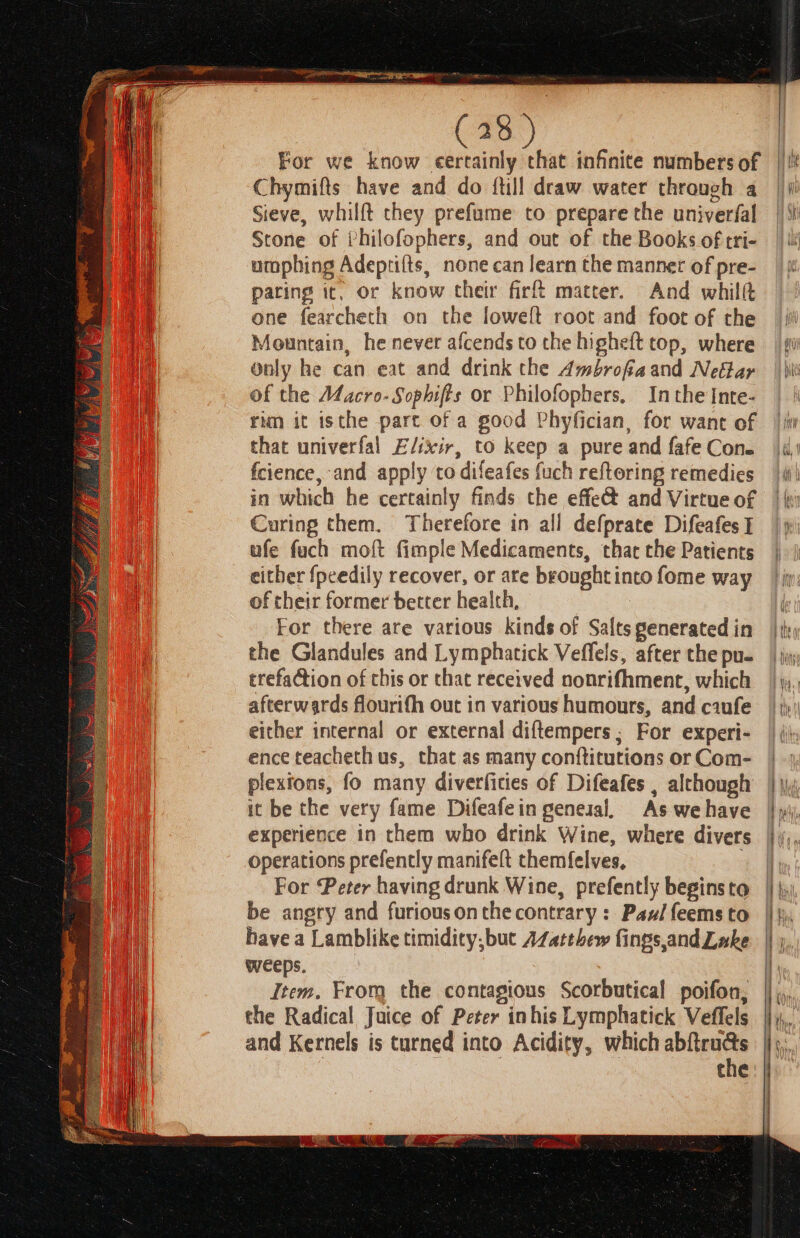 to ici (28 ) For we know certainly that infinite numbers of Chymifts have and do {till draw water through a Sieve, whilft they prefume to prepare the univerfal Stone of Philofophers, and out of the Books of tri- umphing Adeprifts, none can learn the manner of pre- paring it, or know cheir fir matter. And whilf one fearcheth on the loweft root and foot of the Mountain, he never afcends to the higheft top, where Only he can eat and drink the Ambrofiaand Nefar of the Macro-Sophifts or Philofophers, Inthe Inte- run it isthe part of a good Phyfician, for want of that univerfal Elixir, to keep a pure and fafe Con. fcience, and apply to difeafes fuch reftoring remedies in which he certainly finds che effe@ and Virtue of Curing them. Therefore in all defprate Difeafes I ufe fuch moft fimple Medicaments, that the Patients either {peedily recover, or are brought into fome way of their former better health, For there are various kinds of Salts generated in the Glandules and Lymphatick Veffels, after the pu- trefaction of this or that received nonrifhment, which afterwards flourifh out in various humours, and ciufe either internal or external diftempers ; For experi- ence teacheth us, that as many conftitutions or Com- plexions, fo many diverficies of Difeafes , although it be the very fame Difeafein general, As we have experience in them who drink Wine, where divers operations prefently manifeft themfelves, For Peter having drunk Wine, prefently beginsto be angry and furiousonthe contrary: Paxil feems to have a Lamblike timidity, but AZatthew fings,and Lake weeps, Item. From the contagious Scorbutica!l poifon, the Radical Juice of Peter inhis Lymphatick Veffels and Kernels is turned into Acidity, which Hs tne tal, {Hit