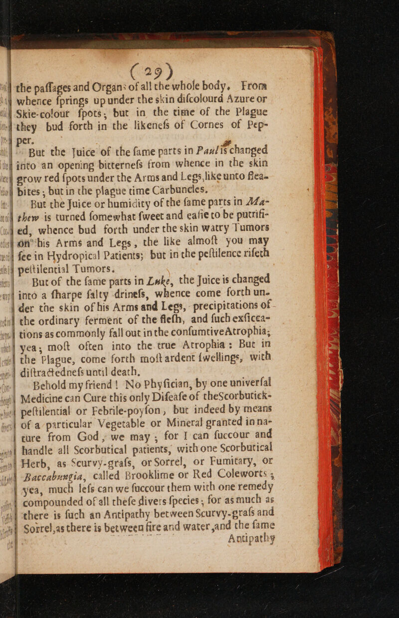 Wl the paffages and Organ: of all the whole body. Frora 1) whence fprings upunder the skin difcolourd Azure or | Skie-colour fpots, but in the time of the Plague if they bud forth in the likenefs of Cornes of Pep- mg pet. . ri ii} But the Juice of the fame parts in Paulis changed ‘il nto an opening bitternefs from whence in the skin xe grow red {pots under the Arms and Legs likeunto fiea- jo bites , butin the plague time Carbuncies. ir) But the Juice or humidity of the fame parts in AZa- ni) thew is turned fomewhat fweet and eafie to be putrifi- uf ed, whence bud forth under the skin watry Tumors is OH bis Arms and Legs, the like almoft you may wil fee in Hydropical Patients; but in the peltilence rifech Jel} peltilencial Tumors. it Bur of the fame parts in Luke, the Juice is changed at into a fharpe falty drinefs, whence come forth un. | der the skin of his Arms and Legs, precipitations of jo] the ordinary ferment of the flefh, and fuch exficea- “| tions as commonly fall out inthe confumtiveAtrophia, ii} yea, moft often into the true Atrophia: But in i the Plague, come forth moft ardent {wellings, with ve) diftradednefs until death, ; Behold my friend! No Phyfician, by one univerfal iwi) Medicine can Cure this only Difeafe of theScorbutick- wet peftilential or Febrile-poyfon, but indeed by means ist Of a particular Vegetable or Mineral granted in na- | cure from God, we may ; for I can fuccour and imo handle all Scorbutical patients, with one Scorbutical “at Herb, as Scurvy-grafs, or Sorrel, or Fumitary, or iwi Baccabuxgia, called Brooklime or Red Coleworts ; | yea, much lefs can we fuccour them with one remedy ‘nt compounded of all rhefe divers {pecies , for as much as fit there is fuch an Antipathy between Scurvy-erafs and “i? Sorrel,as there is between fire and water and the fame ) | Dey eieare fe Antipathy ; j j