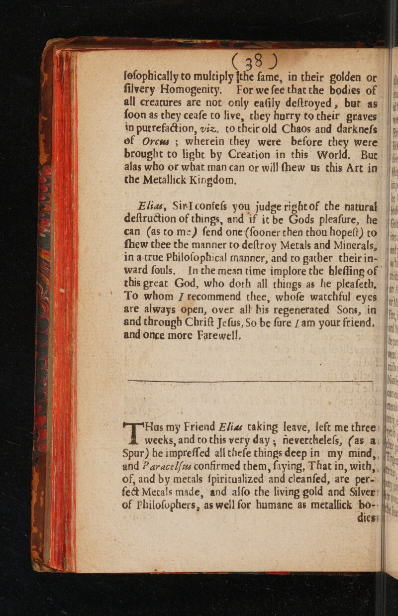 fofophically to multiply {the fame, in their golden or filvery Homogenity. For we fee that the bodies of all creatures are not only eafily deftroyed, but as {oon as they ceafe to live, they hurry totheir graves in putrefaction, viz. totheirold Chaos and darknefs of Orcus ; wherein they were before they were brought to light by Creation in this World. But alas who or what man can or will fhew us this Art in the Metallick Kingdom. Elias, Sir confefs you judge right of the natural deftruction of things, and if it be Gods pleafure, he can (as to me) fend one(fooner then thou hopett) to fhew thee the manner to deftroy Metals and Minerals, ward fouls. ! this great God, who doth all things as he pleafeth, To whom J recommend thee, whofe watchful eyes are always open, over all his regenerated Sons, in and through Chrift Jefus, So be fure 7am your friend, and once more Farewell, Hus my Friend E/ias taking leave, left me three weeks, and tothis very day, neverthelels, (as a: of, and by metals {piritualized and cleanfed, are per- feat Mecals made, and alfo the living gold and Silver of Philofophers, as well for humane as metallick bo-- dies: ame J f mF tu Lila ine