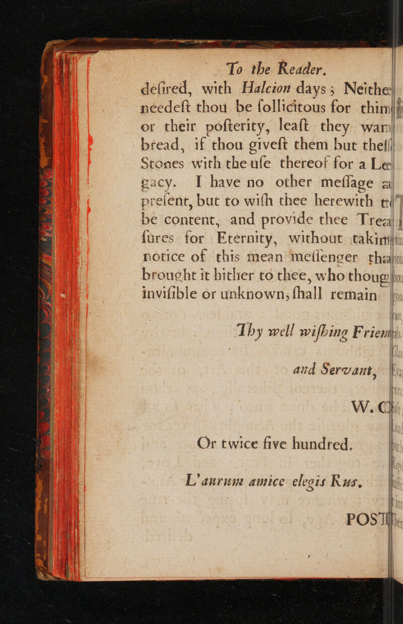 defired, with Halczon days; Neithe: or their pofterity, leaft Bey wan bread, if chou giveft chem but thef( Silay: with the ufe thereof for a Le gacy. I have no other meflage a pre ‘elent, but to with thee herewieli tt! be content, and provide thee Trea) | fures for Eternity, without .cakinyi: notice of this mean meflenger theaho brought it hither to thee, w ‘ho thoug) ho invifible or unknown, (hall remain Thy well wifbing Frienm) W.C Or twice five hundred. L’ auruyz anrice elegis Rus. |