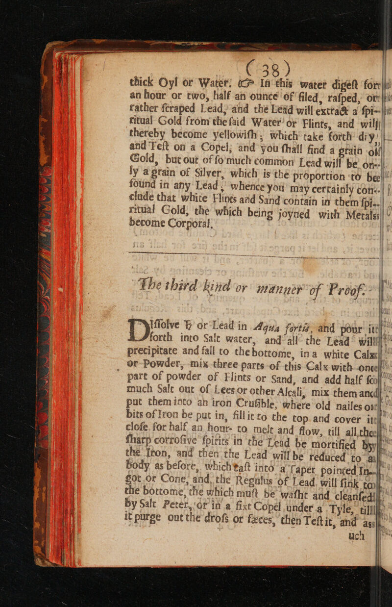 a) a | thick Oyl or Water. «G* Ia‘ this water digeR ‘forr|i! anhour or two, half an ounce of filed, rafped, orr|ti rather fcraped Lead, and che Lead will extra® a {pi- ir ritual Gold from the faid Water’ o¢ Flints, and wilj() thereby become yellowifh, which take forth diy: + - PB and ‘Feft on a Copel; ‘and you fhaill find a gtain off) Gold, but out of fo much common Lead will be on-|) ly aprain of Silver, which is ‘the proportion ‘to bee!!! found in any Lead.’ whence you may certainly con:-|| { clude that white Flings aad Sand contain in them fpi.-| ; ritual Gold, the which being joyned with Meralss|” become Corporal, : ! — nt The third kind or manner of Proof. | ae ad Iffolve H or Lead in Aqua fortis, and pour itt forth into Salt water, and all che Lead® will i precipitate and fall to thebottome, ina white Calx ia 2 \ aw UY part of powder of Flints or Sand, and add half {oo} much Sale out of Lees or other Alcali, mix them ancd}’, put themioto ah iron Crufble. where old nailes om” bits of Iron be put in, fillitto the top.and cover ite clofe. for half an hour- to mele and flow, till all thee! fharp corrofive fpirits in the Lead be mortified byl. the Iron, and then the Lead willbe teduced to ay body as before, whichtaft into a Taper pointed In|. | Sot or Cone, and, the Regulus of Lead. will fink toni.” the bottome, the which muft be wafhe and cleanteaih by Salt Peter,:or in a fixt Copel under a Tyle. ani it purge outthe drofs ot faeces, ‘then Teftic, and asd. uch es AU eVUY) « 4