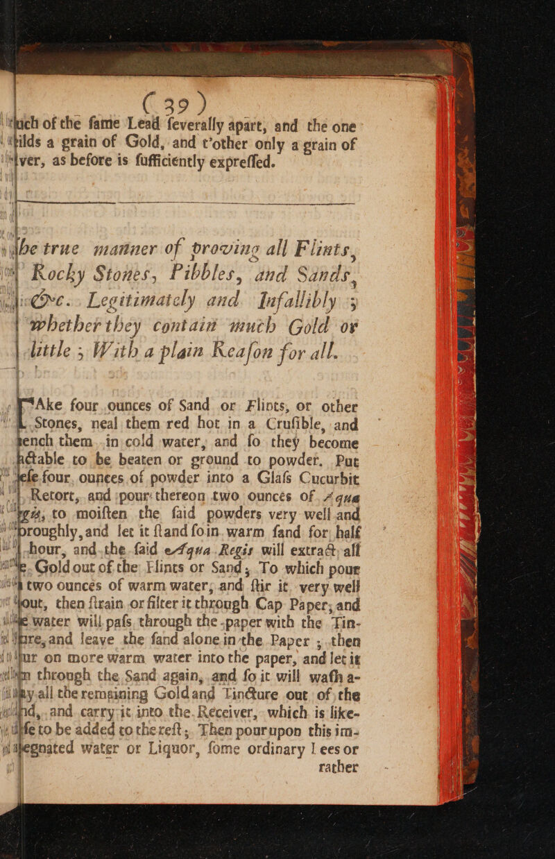 \lthach of the fame Leal feverally apart, and the one ‘ithilds a ‘grain of Gold, and t’other only a grain of | “Iver, as before is fufficiently expreffed. \f t i ibe true manner of proving all Flints, i Rocky Stones, Pibbles, and Sands, lie@Ove. Legitimately and. Jufallibly ; ‘whether they contain much Gold o¥ irttle 5 With a plain Reafon for all. fie ni co a » F7Ake four.ounces of Sand or Fliots, or other sh ee neal them red hot in a Crufible, and tench them..in cold water, and fo they become .RG@able to be beaten or ground to powder. Pure » dele.four. ounces of powder into a Glafs Cucurbit ‘', Retort,..and pour: thereon two. ounces of Aqua ‘Vg, to moiften the faid powders very well and i kab aaa let it and foin. warm fand for, half a andthe faid efgua.Regis will extrad,alf ie. Gold out of the Hints or Sand, To which pour a two ounces of warm water; and ftir it very well Hout, then firain, or filter it through Cap Paper; and iie Water will pafs. through the paper with the Tin- i re,and leave the fand alonein the Paper , then iiur on more warm water into the paper, and let it ili through the Sand again, and fo it will wath a- ipy all the remaining Goldand Tin&amp;ure out of ;che wand, and carry-it into the. Receiver, which. is like- i, diffe to be added cothereft; Then pourupon this im- mipegnated water or Liquor, fome ordinary | ees or / | rather j |