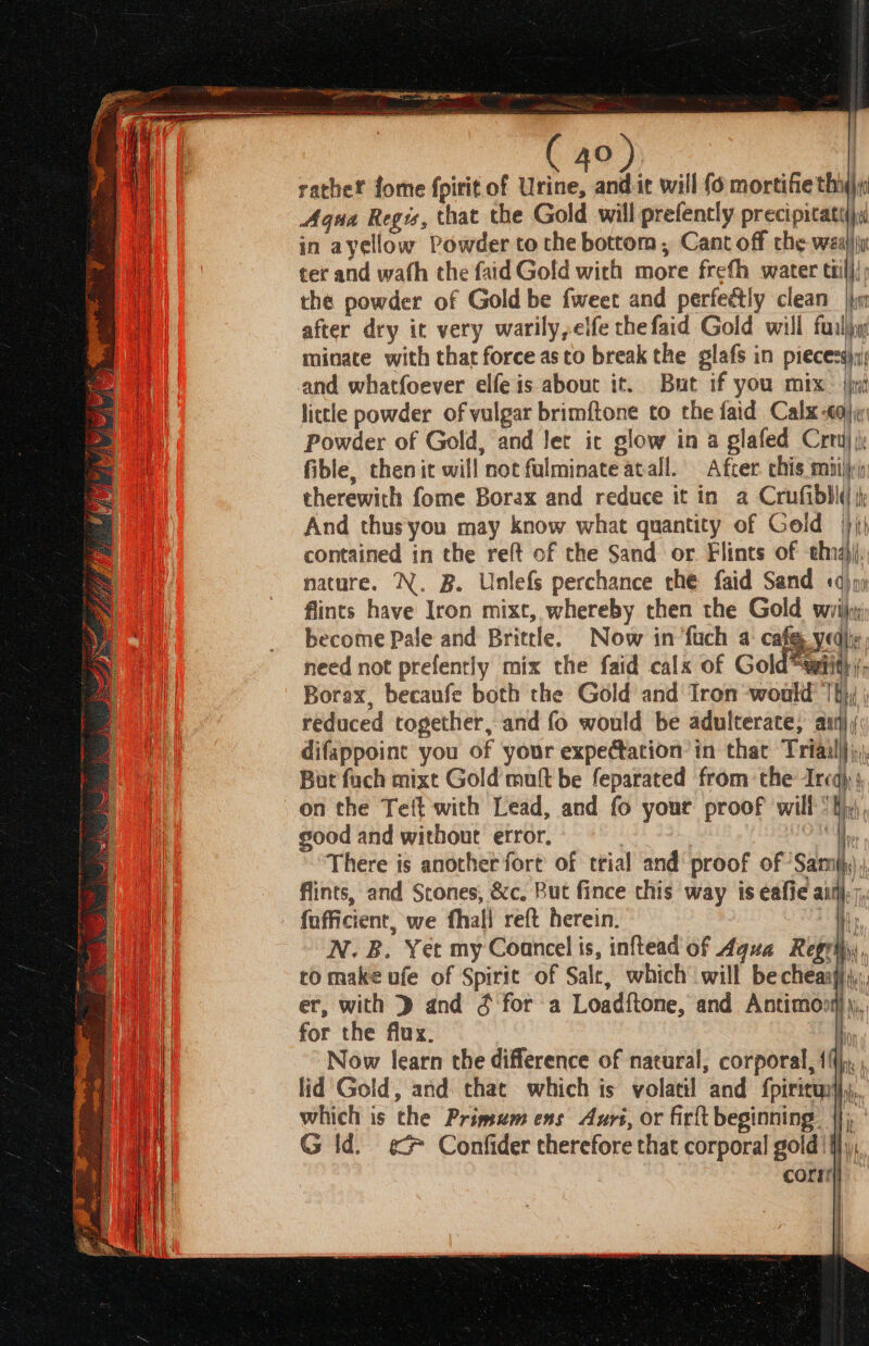 rathef fome fpirit of Urine, and.it will {6 mortifie thin Aqua Regis, that the Gold will prefently precipitate), in ayellow Powder to the bottom, Cant off che waajiju tec and wath the faid Gold wich more frefh water tiilj{; the powder of Gold be fweet and perfectly clean |im after dry it very warily,elfe thefaid Gold will fuiljyy minate with that force asto break the glafs in pieces and whatfoever elfeis about it. But if you mix. {jn lictle powder of vulgar brimftone to the faid Calx ca} Powder of Gold, and Jet ic glow in a glafed Crruj fible, thenit will not falminate atall. After. chis mni/j; therewith fome Borax and reduce it in a Crufibli( } And thus you may know what quantity of Geid jj} contained in the reft of the Sand or Flints of ehnd)j. nature. N. B. Unlefs perchance the faid Sand «d)p) if € = f EF ei, ys become Pale and Brittle. Now in‘fuch a cares §, 4 |  k y m ) { } reduced together, and fo would be adulterate, any on the Teft with Lead, and fo your proof will “5 good and without error. | { There is another fort of trial and proof of ‘Sami, flints, and Stones, &amp;c. But fince this way is eafie ait , fufficient, we fhall reft herein. ih N. B. Yet my Coancel is, inftead of Agua Regrii\,, ro make ufe of Spirit of Sale, which will becheany \,;, er, with } and ¢ for a Loadftone, and Antimony) \,,, for the flux. Now learn the difference of natural, corporal, ({p, , lid Gold, and that which is volatil and fpirituiy,. which is the Prigsum ens Auris, or firft beginning. j), G Id. «&gt; Confider therefore that corporal gold |}, . ey ; neh |