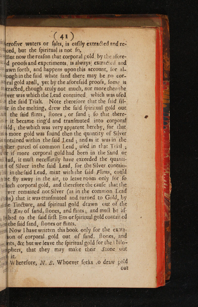 a's, waters or falts, is eafily extrafed and re- | Yced, but che fpiritual is not fo, | ! i now the reafon that corporal gold, by the afore- ‘Wd proofsand experiments, is always! extracicd and ‘iawn forth, and happens uponthis account, for al- ijough in the faid white fand there may be no cor- yo Kihral gold apall, yet by che aforefaid proofs, fome is Da ieracted, though truly not much, nor more then the 3 uiiver was which che Lead contained , which was ufed ill che faid Trials. Note eherefore chat the faid fil- ir in the melting, drew the faid {piritual gold ou ii] the faid flints, ftones , or fand , fo that there- if it became ting’d and tranfmuted into corporal ibid, thewhich was very apparent hereby, for that ‘ni more gold was found then the quantity of Silver iintained within the faid Lead , andas ic wasin the ibidher parcel of common Lead, ufed in that Trial ; ite if more corporal goldhad been in the Sand or iifad, it muft neceffarily have exceeded the quanti- eM of Silver inthe faid Lead, for che Silver contain- ‘WWpin chefaid Lead, mixt wirhthe faid. Flints, could yitht. fly away in the air, co leave room only for fo ‘yfach corporal gold, and therefore the caufe that the iver remained not Silver (as in che common, Lead es) that it wastranfmuted and turned to Gold, by sie Tin@ure, and fpiritual gold drawn out of che itt Ens of fand, flones, and flints,. and mult be af iibed co the faid ficft Ens or fpirieual gold contained ‘ yaticbe faid fand, {tones or flints. | wo Now Lhave written this book, only for the ex:ra- on of corporal gold out of fand, flones, and ts, &amp;c but we leave the {piritual gold for the | hilo- wiht Wherefore, W, 2. Whoever feeks .o draw gold i out