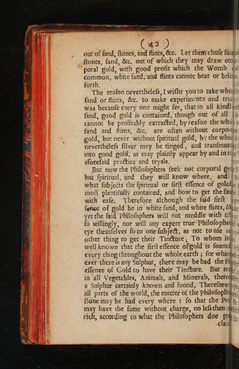 out of fand, ftones, and flints, &amp;c. Let them chufe faugi ftones, fand, &amp;c. out of which they may draw con)! poral gold, with good profit which the Womb (iii common, white fand, and flints cannot bear or briny, forth. The reafon neverthelefs, I wifht youto take whniliir fand or flints, &amp;c. to make experiments and traijjri was becaufe every one might fee, thatin all kind] \pii fand, good gold is contained, though out of all. }\j cannot be profitably extradted, by reafon the whii} » fand and flints, &amp;c. are often without corpo, gold, buc never without fpiritual gold, by the whiii! i) neverthelefs filver may be tinged, and tranfmuttih)( into good gold, as may plainly appear by and in tty aforefaid practice and tryals. { But now the Philofophers feek not corporal g¢aj| but fpiritual, and they will. know where, andl | 7, what fubjects che fpiricual or firft effence of golcd);, ; moft plentifully contained, and how to get the fai, ; with eafe. Therefore although the faid firlt |p fence of gold be in white fand, and white flints, €&amp;jn\. yecthe faid Philofophers will not meddle with ttl}, fo willingly, nor will any expert true’ Philofopheaiy , tye themfelves foto ore fubje&amp;, as not toufe adj) other thing to get their Tincture, To whom i wellknown that the firfteffence ofgold is foantd) every ching throughout the whole earth ; for whecty, , ever there isany Sulphur, there may behad the ffijy,, effence of Goldto have their Tin@ure. But mq; in all Vegetables, Animals, and Minerals, therca}ji,, a Sulphur certainly known and found, Thereforee)h,,, all parts of the world, che matter of the philofophiy.,.,. ftone may be had every where : fo that the Pq), may have the fame without charge, no lefschen mj, rich, according co what the Philofophers doe poi, . clail [ t I fh