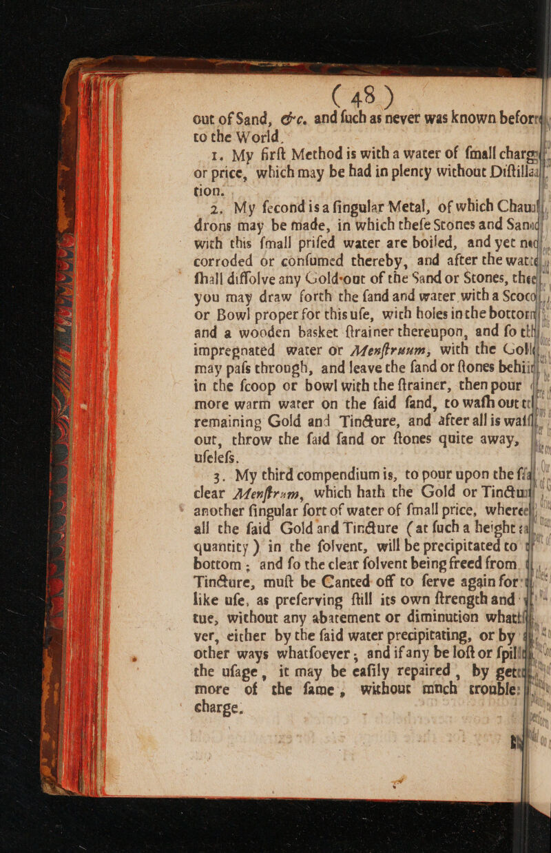 out of Sand, ec. and fuch as never was known beforrd), to the World. tC 1. My firft Method is with a water of fmall charg} or price, which may be had in plenty without Diftillaa tion. 2. My fecondisa fingular Metal, of which Chau}, drons may be made, in which thefe Scones and Sanid). with this fmall prifed water are boiled, and yet neq), corroded or confumed thereby, and after the wati¢), fhall diffolve any Gold-our of the Sand or Stones, thee! you may draw forth the fand and warer witha Scoco| or Bowl proper for thisufe, wich holes inthe bottom); and a wooden basket {trainer thereupon, and fo tli}, impregnated water or Afexftranm, with the Goll( may pals chrough, and leave the fand or {tones behiiy|, in che fcoop or bowl with the ftrainer, then pour « more warm water on the faid fand, co wafh out ec remaining Gold and Tin@ure, and after all is wail} out, throw the faid fand or ftones quite away, |), ufelefs. tag 3. My chird compendium is, to pour upon the fi ie clear Afenffrum, which hath the Gold or Tin@umi another fingular fort of water of fmall price, wheree)) all che faid Gold and Tin@ure (at fuch a height za)“ quantity ) in the folvent, will be precipitated co af bottom ; and fo the clear folvent being freed from. {j , Tin@ure, muft be Canted: off to ferve again fort), * like ufe, as preferving ftill its own ftrengcth andj tue, without any abarement or diminution whattfii ver, eicher by the faid water precipitating, or by’ ip other ways whatfoever , and ifany be loft or fpiliqh, * the ufage, it may be eafily repaired , by gett more of the fame, without mmnch tromble:|j,” charge, i +n wW 7 i | cle} pint