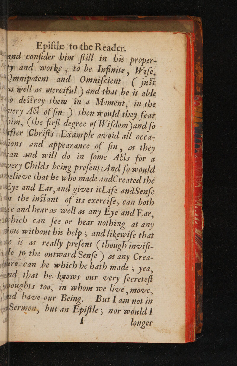 Nand confider him’ flill in bis proper- tyoand works, to be Infinite , Wife, Omnipotent and Omnifcient ( jn as Well as eveiful ) and that be is able Uy, deSiroy them in a Moment, in the “ery AS of fin.) then would they fear \pim, (the firft degree of Wifdom and fo lilpfter Chrifts Example avoid all occa- ‘Wons and appearance of fin, as they yan and wilt do in fome Aas for a wpery Childs being prefent: And fo would imelieve that he who made andCreated the (Eye and Far,and gives itLife anaS enfe ‘le the inStant of its exercife, can both iljee and hear as well as any Eye and Ear, ubbich can fee or hear nothing at any wine without bis belp 5 and likewife that iil 3s as really prefent (though invift- wiee. 10 the outward Senfe) a3 any Crea- imre.can be which be hath made ; yea, ed that he. heows our wery fecreteft Wpoughts too, in whom we live, move, ed bave our Being. But I am not in lytSerz72 022, but an Epiftle ; nor would I j I longer