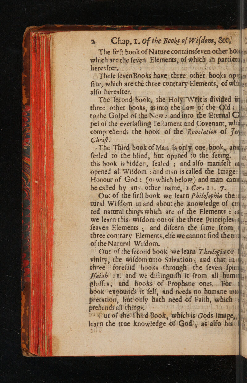 | im 2 Chap, 1. of the Books of Wifdons, &amp;e, The firft book of Nature containsfeven other bonhin which arerhe feven Elements, of which ih partier i heresfrer. : Thefe fevenBooks have. three other books op) ti fite, which are the three conrrary Elements, of whitjje, alfo hereafter. The fecond book, the Holy, Writis divided ity), three other books, asinco the Law of che-Old ; tothe Gofpel of the New : and into the Ecernal G pel of the everlafting Teftament and Covenant, with; comprehends the book of the ‘Revelation of Foch Chrif. -The Third book of Man isonly one-book, ia ferled to the blind, but opened to the feeing. this book ishidden, fealed ; andalfo manifeft aj; Si ee re Honour of God: (0: which below) and man cannilj;, becalled by any. other name, 1Cor. 11. 7. fi Ouc of the firft book we learn Philofophia the :1\, tural Wifdom inand about che knowledge of crrij,, ted natural things which are of the Elements : &lt;a)),, we learn this: wifdom out of the three Prinetples:4},. feaven Elements , and difcern the fame from. |) three conmrary Elements, elfe we cannot fied thetrit}j,; of che Natural Wifdom. Qut of the fecond book ‘we leatn 7 heologiaor i vinity, the wifdomunto Salvation; aad chat ini, three forefaid books through the feven fpirrdl,, Haiah 11. and we diftinguith it from all bom: hi gloff:s, and books of Prophane ones, .. For. ti, book ‘expounds it felf, and needs no humane inti i pretation, but only hath need of Faith, which’ 4), a ap all things. Out of the’ Third Book, whichis Gods Image, | learn the true knowledge. of ‘God’, as‘alfo his