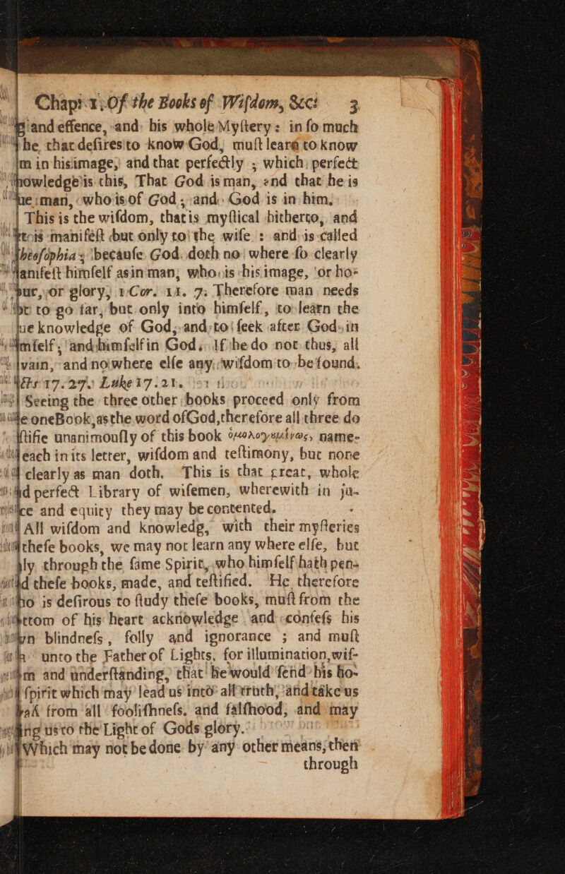 va ““Piandeffence, and: his whole Myftery: in fo much “he that defiresito knowGod, muftleara toknow m in hisiimage,| and that perfectly ; which: perfect Inowledge'is chis, That God isman, end chat he is “lite cman, whoisof God , and. God is in him, hie knowledge of God;-and;toi feek after God» in ‘mfelf, andiumfelfin God. ifthe do not: thus, all i |vain, and nowhere elfe any:wifdom tobe found, i Pe 17.270 Lwket7 rt. \91 1) | ‘lt! Seeing the three other books proceed only from (ule oneBook asthe. word ofGod,therefore all three do » Wife unanimoufly of this book %A07suives, name- Nil each inits letter, wifdom and teftimony, buc none 4 @ clearly as man doth, This is that great, whole tid perfe&amp; Library of wifemen, wherewith in ja. iitice and equiry they may be contented. ial Alf wifdom and knowledg, with cheir myferies ii thefe books, we may noc learn any where elfe, bue l through the fame Spirit, who himfelfhath pen- withd thefe books, made, and teftified. He therefore silo is defirous to fiudy thefe books, muft from the fikttom of his heart acknowledge . and «confefs his } &amp; blindnefS, folly and ignorance ; and muft wih unto the Father of Lights, for illumination, wif- yihca and anderftanding, that’ He would’ fend’ his fo- Aol pirit which may’ lead us ined’ all eroth, ‘and téke'us rah from all foolifhnefs. and falfhood, and may wing uso the Light of Gods glory. mu si Which tay not be done. by’ any: other means, then t through