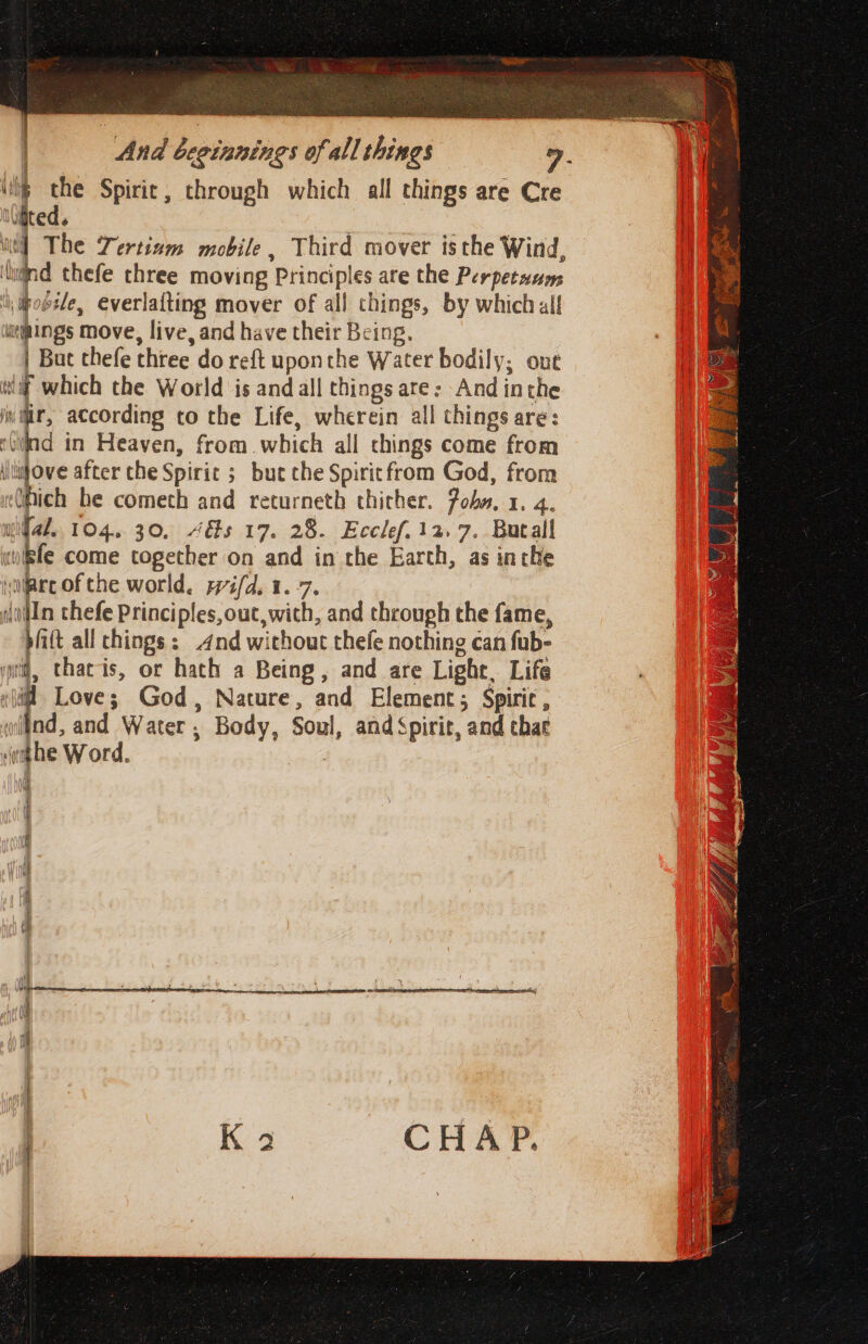 a - Spirit, through which all things are Cre JUteG. i] The Tertinm mobile, Third mover isthe Wind, ‘und thefe three moving Principles are the Perpetaums iipoézle, everlafting mover of all things, by which all lings move, live, and have their Being. | Bue thefe three do reft uponthe Water bodily; out wif which the World is and all things are: And inthe jv tir, according to the Life, wherein all things are: ‘Gilad in Heaven, from. which all chings come from tiove after the Spirit ; but che Spiritfrom God, from (hich be cometh and returneth thither. Poba. 1. 4. wifal.. 104. 30, 4&amp;s 17. 28. Ecclef. 12.7. Butall wife come together on and in the Earth, as inthe vilare of che world. rifd. 1.7. dln thefe Principles,out,with, and through the fame, pitt all chings: 4nd without thefe nothing can fub- wri, thacis, or hath a Being, and are Light, Life , # Love; God, Nature, and Element; Spiric , lind, and Water, Body, Soul, and Spirit, and that &gt; ‘he Word.