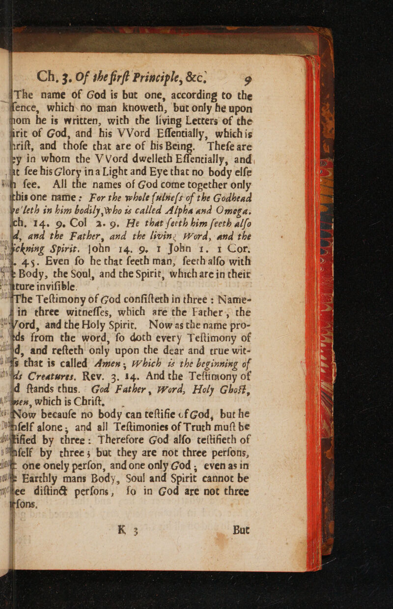 iThe name of God is but one, according to the “fence, which.no man knoweth, but only he upon hom he is written, with the living Letters of the frit of God, and his VVord Effentially, whichis hrift, and thofe that are of hisBeing. Thefeare ey ia whom the VVord dwellech Effentially, and at fee hisGlory ina Light and Eye that no body elfe Win fee. All the names of God come together only ithisone name: For the whole (ulne(s of the Godhead ve'leth in him bodily, Who ws called Alpha and Omega. ch, 14. 9, Col 2.9, He that fecth him [eeth alfo id, and the Father, and the livin: Word, and the ckuing Spirit, john 14. 9, 1 John x. 1 Cor. 4. 4-5. Even fo he that feeth man, feethalfo with ‘ ' Body, the Soul, and the Spirit, which are in their |. ature invifible. ‘The Teftimony of God confifteth in three : Name- fin three witneffes, which are the Facher, the Word, and the Holy Spirie. Now asthe name pro- tds from the word, fo doth every Teftimony of i'd, and refteth only upon the dear and crue wit- ills thae is called Amen, which x the beginning of tds Creatures, Rev. 3. 14. Andthe Teftimony of td ftands thus. God Father, word, Holy Ghost, i Bis, which is Chrift, ‘(Now becaufe no body can teftifie cf God, but he Mfelf alone : ; and all Teftimonies of Truth muft be WiRified by three: Therefore God alfo tettifiech of iMinfelf by three; but they are not three perfons, “tL one onely perfon, andone only God , even asin w= Earthly mans Body, Sou! and Spirit cannot be lee diftin@ perfons, fo in God are not three Itfons, K 3 But