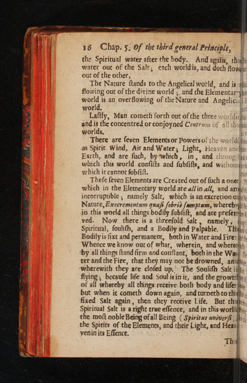 the Spiritual water after the hody. And again, thigiy water out of the Salt, each woridis, and doth fovas: out of the other, | The Nature ftands to the Angelical world, and isidjii flowing out of the divine world . and the Elementar yi world is an overflowing of the Nature and Angelic] | world. bt Laftly, Man cometh forth out of the three worldes|hy There are feven Elements or Powers of che worl as Spirit Wind, Airand Water, Light, Heaven ar Earth, and are fuch, by*which, in, and throug: which chis world confifts and fubfifts, and wiciowi))y) which te cannot fobfilt. | b Thefe feven Elements are Created out of {uch a onee|) 1} which in the Elementary world are a//in a/l, and arr); incorruptible ; namely Salt, which. is an excretion oni) Nature, Execrementam quafi fobrie [umptum, whereby} \, in this world all things bodily fubfift, and are preferrlhy | ved. Now there is 2 threefold Salt, namely, {iy Spiritual, foulith, and a Bodily and palpable. Thhjy Bodily is fixt and permanent, both in Water and Fire: jh) Whence we know our of what, wherein, and where} by all things ftand firm and conftant, both inthe Wasi) }, cer and the Fire, that they may not be drowned, anidhj;, wherewith they are clofed up.’ The Soulifh Sale ji}, flying ; becaufe life and Soul isinit, and the stowetthy; of all whereby all things receive: botli body and lifer |i, but when ic cometh down again, and turnethto thi; , fixed Sale again, then they receive Life. But chidhy Spiritual Sale is aright true effence, and in this won the moft noble Being ofall Being ( Spiritas univerfi hn, the Spirits of the Elements, and their Light, and Heas/| venin its Effence. ! ! |