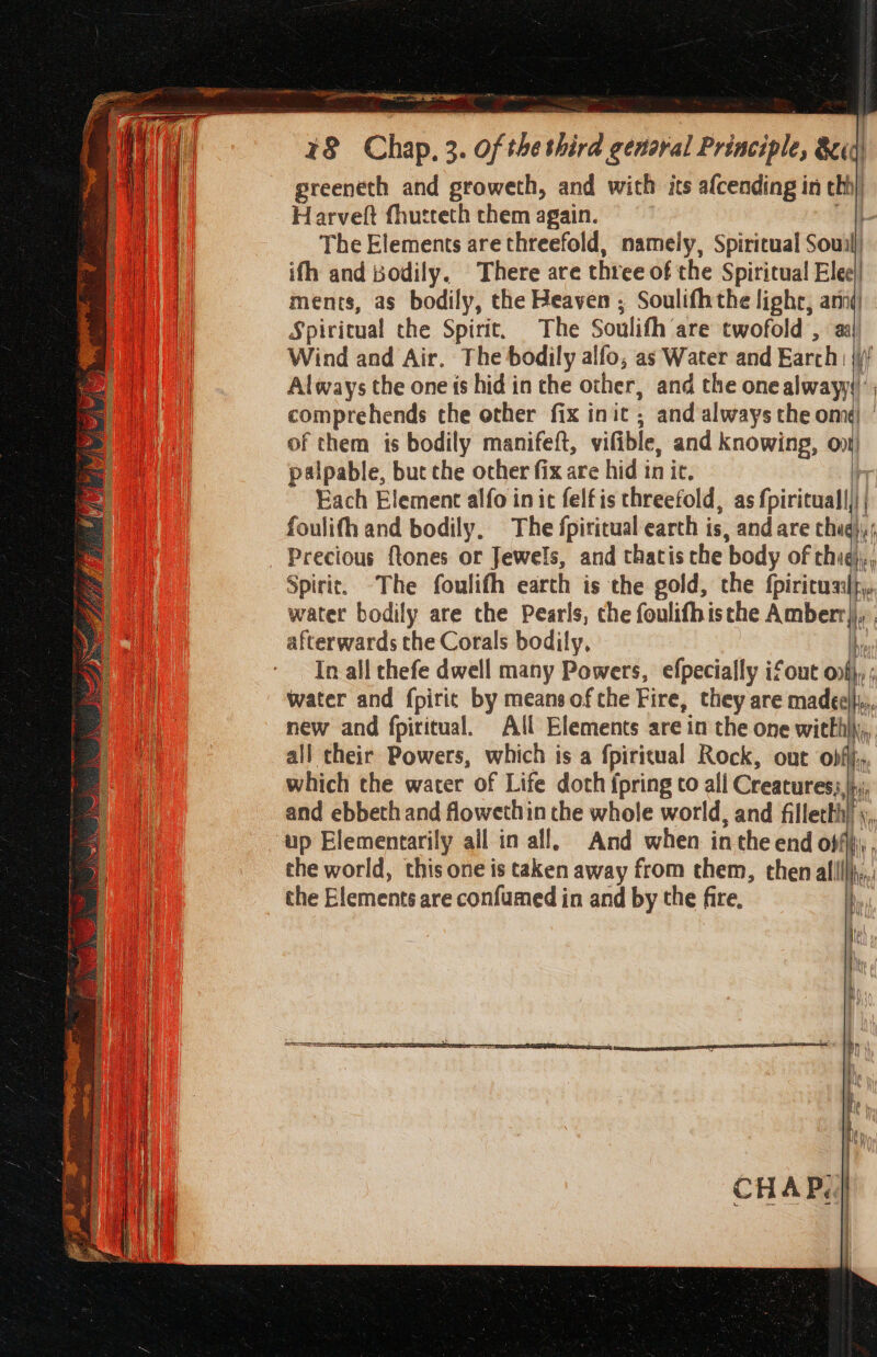 8 Chap, 3. of the third genaral Principle, &amp;id greeneth and groweth, and with its afcending in tbh Harvelt fhutteth them again. The Elements are threefold, namely, Spiritual Souil ifh and bodily. There are three of the Spiritual! Elee|| ments, as bodily, the Heaven ; Soulifhthe lighr, anni Spiritual the Spirit. The Soulith are twofold , Wind and Air. The bodily alfo, as Water and Earch. ri Always the one is hid in the other, and the one alwayy)’ comprehends the other fix init , and always the om) of them ts bodily manifeft, vilible, and knowing, oni) palpable, but che other fix are hid in it. Each Element alfo in it felfis threefold, as fpiritual|)|| foulifh and bodily, The fpiritual earth is, and are chal , Precious ftones or Jewels, and thacis che ‘body of thug), Spirit. -The foulifh earth is the gold, the tirituea water bodily are the Pearls, che foulifhisthe Amberr},:. afterwards the Corals bodily, y In all thefe dwell many Powers, efpecially ifout onfj, ; water and fpiric by means ofthe Fire, they are madecl}y,. new and fpiritual. All Elements are in the one witlhj\;, all their Powers, which is a fpiritual Rock, out obfij, which the water of Life doth fpring to all Creatures), a and ebbeth and flowethin the whole world, and filletth) y, up Elementarily ail in all, And when in the end off i the world, this one is taken away from them, thenalllllj,.; the Elements are confumed in and by the fire, By f ue . | me ae | 7 eartnEiernans te er pee er es arg Re ag Sead = = 3 = 2. wk &gt; a