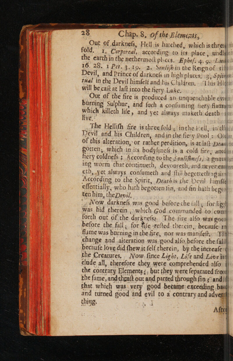 V7 Out of darknefs, Hell. is hatched, which is three(} 4 | fold. 1, Corporeal, according.to its place , und}: ij the earth in the nethermott places, Ephef. 4. ga Lindy : 16, 28. 1 Pet. 3, 190, 2. Soxlifhin the Reignof «tt | Devil, and Prince of darkne(s in biph places: 3 55 pani ah | | tual in the Devil himfelf and his Children, Tins High ae will be cai at laftinto the fiery.Lake. Out of the fire is produced an uunquenchable ewdiit burning Sulphur, and fuch a confuming tery flame which killeth life, and yer always maketh death live,* : | The Hellith fire is three fold.“ inthe Fell. ia ohh] Devil and. his Children, andin the fiery Pool »:&lt;Oddin of this alteration, or rather perdition, is at lal: zea) Wi poten, which in its bodylinets is.a cold Gres ancdin fiery coldnefs ; Accordinp to thes onli fonels, 2 9nanK ine worm that continueth, devoureth,-and.neyeresalle: eth, yet always confumeth and -ftill bepettech again According to che Spirit, Dearhis the Devil hitrti effentially. who hath bepotten tin, and fin hati: be geo} ten him, theDevil, 3 mac | _¢ Wow darknefs was good before che fall. for lipsll was hid therein , which God..commanded. to com forth out of the darkne(ss. The. fire alfo was BOC} before the fall. for fife -refted therein, becaufe: ri) flame was burning inthe Gre, nor was manifef: Tir change and alteration was, good alfo, before the fallll becaufe love did fhewit felf therein, by the increafer( the Creatures, Now. fince Light, Life and Love iin) clude all, therefore they were comprehended alfo. i) the contrary Elements: , but they were feparated front rhe fame, andthgn{t out and parted through fin sand) that which was.very good became exceeding bax and turned good and evil to a contrary and adver 1p thing. | | | ik | i | | i y xd Aftes » |