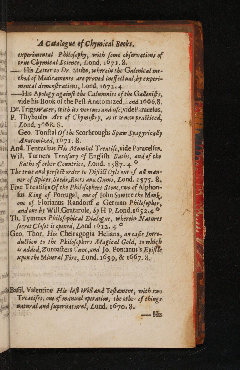 ONIN NAB = as es ee, ee es A Catalogue of Chymical Baoks, i) experimental Philofophy, with fome obfervations of | true Chymical Science, Lond, 1671.8. ] —— His Letter to Dr. Stubs, wherein the Galenical me- i. thod of Medscaments are proved ineffcétual,by experi mental demonftrations, Lond, 1672, 4. | ii) ——His Apology againft the Calamnies of the Gallenifts, | vide his Book of the Peft Anatomized ,|.0nd.1666,8. | Dt. Trigswater, With its vertaes and ufe,videP aracelus, | P, Thybaults Are of Chymifery, 2s it a now pratticed, All ° Lond, 7668, 8, ing = Geo. Tontftal Of the Scorbroughs Spaw Spagyrically wll) — Anatomized, 1071, 8. bid And. Tentzelius Hss A¢umial Treatife,vide Paracelfus, | Will. Turners Treafary of Englith Baths, and of the | Baths of other Countries, Lond. 1587. 4 ° nt) The trae and perfest order to Diftill Oyls out of all man- in) ner of Spices, Seeds,Roots axa Gams, Lond, i975. 8. iM Five Treatifes Of the Philofephers Stone,two of Alphon- dia - fas King of Portugal, ee of Iohn Sawere the Mosk, one of Florianus Randorff 4 German Philofopler, vy, | « and one by Will.Gratarole, 6yH P. Lond.1652.4 9 j, (Tb. Tymmes Philofophical Dialogue, wherein Natures | feeret Clofet is openea, Lond 1912, 4 © \Geo, Thor, Hz Cheiragogia Heliana, as cafe Intro- | duttion to the Philofopbers Adagical Gold, to which 1s added, Zoroafters Cave,and Jo. Pontanus’s Epiftle upon the Mineral Fire, Lond. 1659, &amp; 1667, 8, 4 (Bafil, Valentine His: laft will and Teftament, with two |. Treatifes, one of manual operation, the ether of things é natural and fapernatural, Lond, 1670. 8. ; ioe he a His