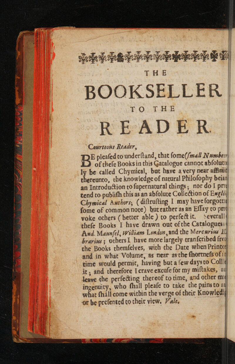 PREPLEPEPPRELLE GF THE BOOKSELLER FO. TAL READER Courteous Reader, E pleafed to underftand, that fome(/mall Nambein, of thefe Booksin this Gatalogue cannot abfolutt¢ ly be called Chymical, but have avery near affinti thereunto, the knowledge of natural Philofophy beitn) an Introduction to fupernatural things; nor do I prrq tend to publifh this as an abfolute Collection of Exghi] Chymical Aathors, (difteufting I may have forgotctd fome of commonnote) butrather as an Effay co prrd yoke others ( better able ) to perfectit. Several!) thefe Books I have drawn out of the Catalogues: | Ad. Maunfel, William London and the Mercarsue 1) brarius; othersI have more largely eranferibed freq) the Books themfelves, with the Date when Printcq| and in what Volume, as near asthe fhortnefs of 11) time would permit, having but a few daysto Coll | it, and therefore I crave excufe for my miftakes, aj) leave the perfe@ing thereof totime, and other mi ingenuity, who fhall pleafe to take the pains to <aj | what fhill come within the verge of their Knowledij or be prefented co their view. Vale, | | | :