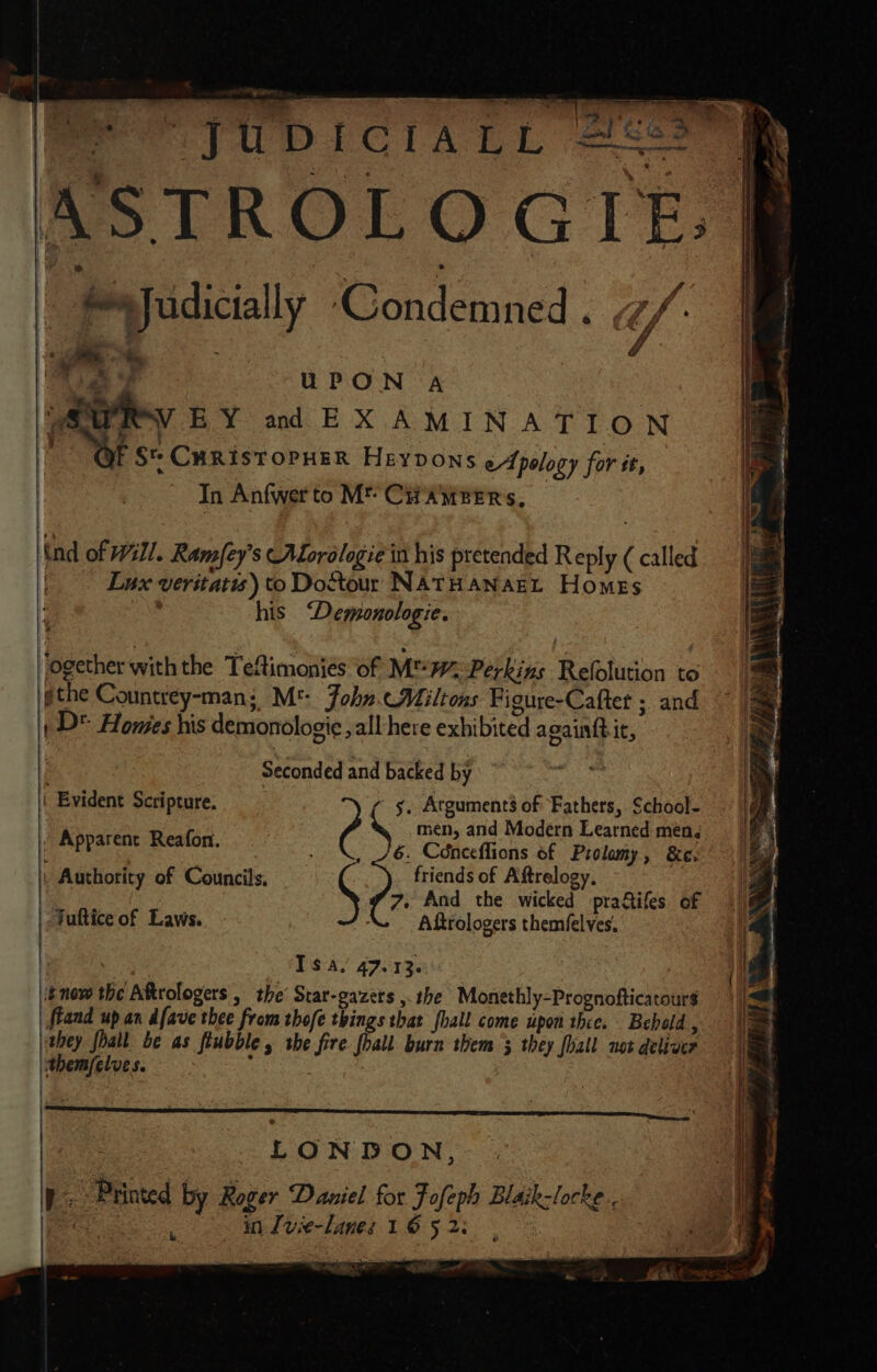 &lt; eee yUDICIALL s6os ™ . | Ss Judicially ‘Condemned . , yf | many ad EX AMINATION i F Sr CHRISTOPHER HeyYDONS eApology for it, In Anfwert to M*™ CHAMBERS, F . nd of Will. Ramfey’s ALorologie in his pretended Reply ( called | Lux veritatis) to Dostour NATHANAEL Homes 3 his ‘Demonologie. ogether withthe Teftimoniés of M 7% Perkins Refolution to gthe Countrey-man; M': John. AMiltons Figure-Cafter ; and , D* Homes his demonologie »all-here exhibited a oainftit, i Seconded and backed by \ Evident Scripture. s, Atguments of Fathers, School- Rr Realon ‘ men, and Modern Learned men. i She etre eyewear - \, 76. Cénceflions of Prolamy, &amp;e. . Authority of Councils, friends of Aftrelogy. | » And the wicked pra&amp;ifes of “. Afttologers themfelves. Bae ary Isa, 47.13. itnow the Aftrologers , the’ Star-gazets ,. the Monethly-Prognofticatour$ fkand up an dfave thee from thofe things that fhall come upon thee. _ Bebold , they foall be as flubble, she fire foall burn them’ they fhall not deliver themfelves. : Fultice of Laws. LONDON, Ir: Printed by Roger Daniel for Fofeph Blaik-locke.. K, in use-Lanes 1 6 5 2. hi SAL” (UE