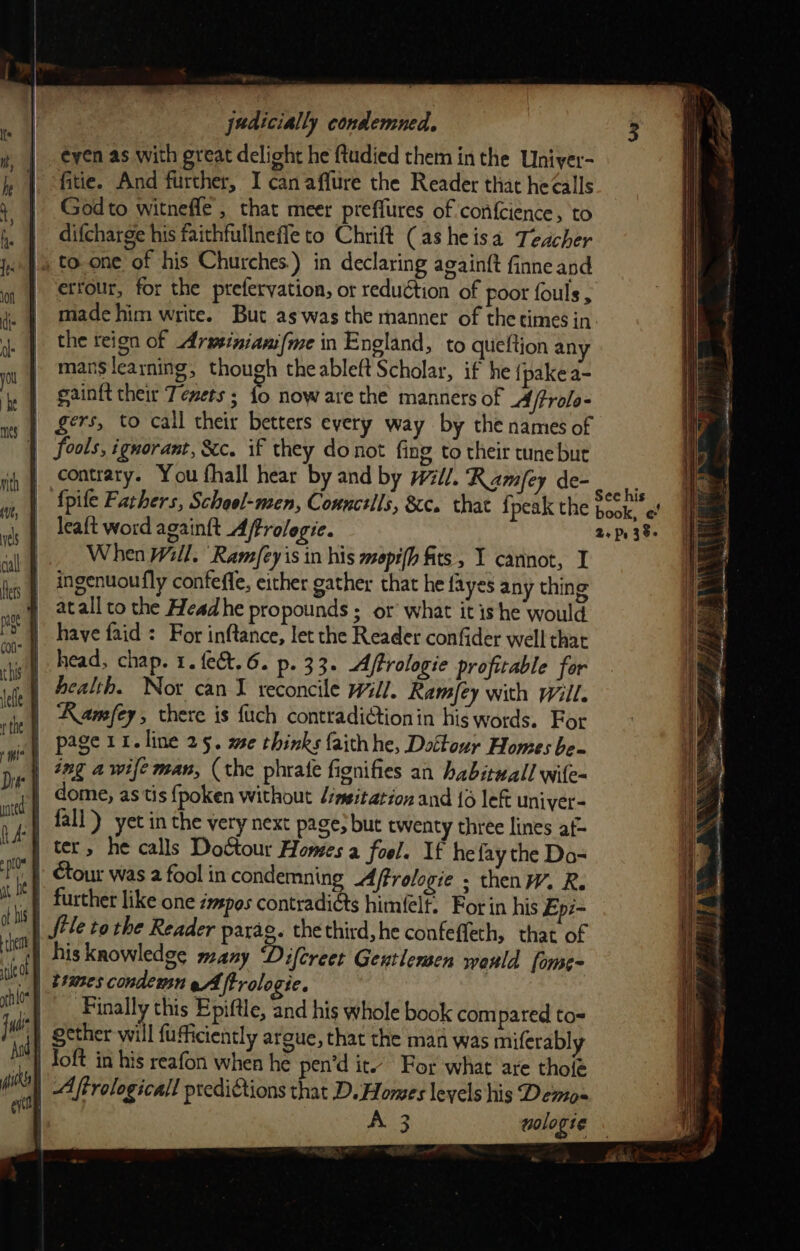 éeyen as with great delioht he {tudied them inthe Uniyer- fitie. And further, I canaffure the Reader that he¢alls Godto witnefle , that meer preffures of confcience, to difcharge his faithfullneffe to Chrift (as heisa Teacher » Js to.one of his Churches.) in declaring againft finne and | etrour, for the prefervation, ot reduétion of poor fouls, made him write. But as was the manner of thetimes in. the teign of Arminiami(me in England, to queftion any mans learning, though theableft Scholar, if he {pakea- | gainft their Tenets ; fo now are the manners of MA ftrolo- | gers, to call their betters every way by the names of | fools, ignorant, &amp;c. if they donot fing to their tune but | contrary. You fhall hear by and by Will. Ramey de- sues | fpife Fathers, School-men, Conncells, &amp;c. that {peak the book, ¢ | leaft word againft Affrolegie. 2+ Ps 38. |. When Will. Ram/eyis in his mopi(h fits, I cannot, I eg | *0genuoufly confeffe, either gather that he fayes any thing | atallto the Headhe propounds ; or what it ishe would | have faid: For inftance, let the Reader confider well that ‘| head, chap. 1. {ect.6. p. 33. AfPrologie profitable for | Pealth. Nox can I reconcile will. Ramey with will. | Kamfey, there is {uch contradictionin his words. For uct) page ii. line 25. we thinks faithhe, Dottour Homes be- at 28g 4 wife man, (the phrale fignifies an habituall wile- | dome, as tis fpoken without /imsitation and {6 left univer- } fall) yet in the very next page; but twenty three lines af- | tet, he calls Doctour Homes a fool. If hefay the Do- . | Gour was 2 fool in condemning Aftrologie ; thenW. R. | further like one émspos contradi&amp;ts himfelf. For in his Epz- | file to the Reader parag. the third, he confeffeth, that of i his knowledge many Difereet Gentlemen would fome-  teames condemn eA trologie. | | thle | Finally this Epiftle, and his whole book com pared to= ii | gcther will fufficiently argue, that the man was miferably it) Toft in his reafon when he pen’d it. For what are tholé ik | Afrologicall prediGtions that D. Homes levels his Demo~ ie Ko3 wologie