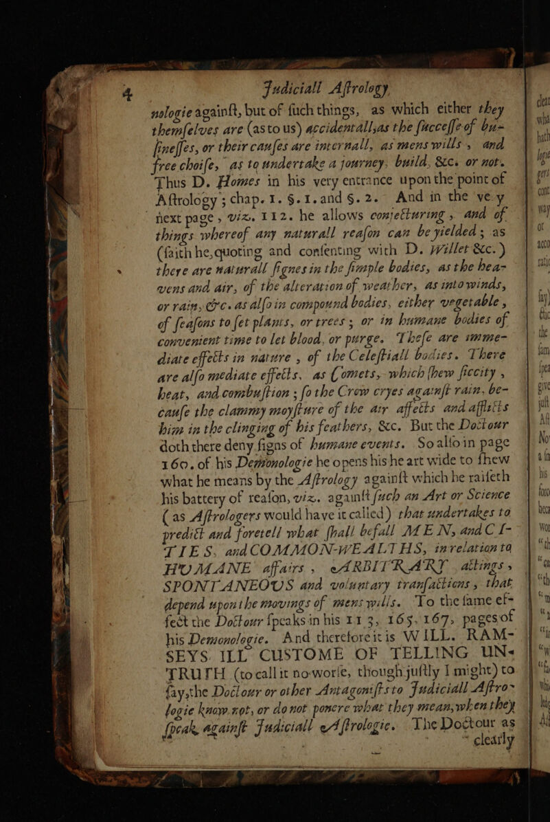 ee a Fudiciall Affrology nologie again{t, but of fuch things, as which either the themfelves are (astous) accidentall,as the facceffe-of bu- fineffes, or their caufes are internall, as mens wills, and ree choife, as to undertake a jouracy. build, Sc. or not. Thus D. Homes in his very entrance upon the point of Aftrology ; chap. I. §.1.and §. 2. And in the ‘ve y next page, W%, 112. he allows conjetturing , and of. things whereof any naturall reafon can be yielded ; as (faith he, quoting and confenting with D. willet &amp;c.) there are naturall fignes in the fimple bodies, asthe hea- wens and air, of the alteration of weather, as into winds, or rain, Cc. as Allain compound bodies, either vegetable , of feafons to fet planis, or trees; or in humane bodies of convenient time to let blood, or purge. Thefe are imme- diate effetts in nature , of the Celeftiall bodies. There are alfo mediate effetts, as ( omets, which {hew ficcity , heat, and combuftion ; [othe Crew cryes againft rain, be- caufe the clammy moyfiure of the arr affetts and afflsits him in the clinging of his feathers, &amp;c. But the Dottour doth there deny figns of humane events. So alfoin page 160. 0f his Demronologie he opens his he art wide to fhew what he means by the Afrology againft which he raifeth his battery of reafon, viz. again{t [uch an Art or Science (as Affrologers would have it called) that undertakes to predict and foretell what {hall befall MLE Ny and C [- TIES. andCOMMON-WEALTHS, in relation ta HUMANE affairs , cARBITRARY | attings » SPONTANEOUS and voluntary tranfatiions that depend uponthe movings of mens wills. To the fame ef- feet the Dottour fpcaksin his 11 3, 165,167, pages of his Demonologie. A nd thereforeitis WILL. RAM- SEYS. ILL CUSTOME OF TELLING UN« TRUTH (cocallit noworle, though juitly I might) to fay,the Doclour or other Anta goniftsta Fudiciall A ftro~ logie kuow.xot, or do not poncre what they mean,when they (peak againft Fudiciall eA firologic. The Dogtour as te axe 7 . ~ cleatly ow a