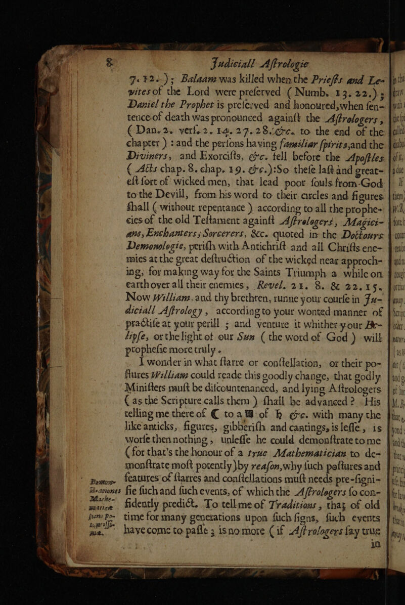 Fo ¥2.); Balaam was killed whenthe Priefs and Le= | pitesot the Lord were preferved ( Numb, 43. 22.).; Daniel the Prophet is preterved and honoured,when fen- tence of death was pronounced againft the A/trologers , (Dan. 2. verfo2. 14.27.28¢e. to the end of the chapter ) : and the perfons having famesliar {psrits,and the | Diviners, and Exorcilts, ee. tell before the Apoftles ( Aéts chap. 8. chap. 19. e¢.):So thele laft and oreat= eft fort of wicked men, that lead poor: fouls.from-God tothe Devill, from. his word to their arcles and ff gures. fhall ( without repentance ) according to all the prophe- cies of the old Teftament againft Aftrelagers , Magici- aus, Enchanters ; Sorcerers, &amp;c. quoted in the Doftaurs Demonologie, perifh with Antichrift and all Chrifts ene- mies at the great deftruction of the wicked near approch- ing; for making way for the Saints Triumph a while on | earthoyer all their enemies, Revel. 24. 8. 8 22.15. Now William. and thy brethren, runne your courfe in Fu- diciall Aftrology , according to your wonted manner of psactife ar your perill ; and venture it whither your Be- fipfe, oxthelight of our Sum ( the word of God ) wilh prophefie more truly. Te I wonder in what ftarre or con(tellation, or their po- flues Welliawz could reade this goodly change, that godly Minifters nauft be difcountenanced, and lying Aftrologers € as the Scripture calls them ) fhall be adyaneed ? His telling me thereof € toa@-of kh ee. with many the like anticks, figures, gibberifh and cantings, is lefle, is worlethennothing, unleffe he could demonftrate to me (for that’s the honour of a trae Afathematician to de- monftrate moft potently }by reafon,why {uch peftures and at he Meck fern Po- ss he ge’ e{]o~ FR. fidently predict. To tellmeof Traditions, that of old time for many generations upon fuch figns, fib events haye come to pafle ; isnomore (if A/frologers fay we