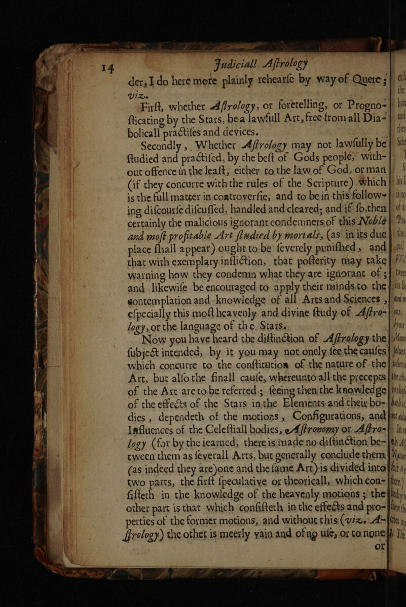 Fudiciall Aftrology der, I do here mote plainly rehearfe by way of Quere; Vids ons Firft, whether A ffrology, or foretelling, or Progno- fticating by the Stars, bea lawiull Art, free from all Dia- bolicall practifes and devices. E Secondly, Whether Ajtrology may not lawfully be | ftudied and practifed, by the beft of Gods people; with- out offence in the leaft, either to the lawof God, or man (if they concurre with the rules of the Scripture) Which is the full matter in controverfie, and to bein this follow- ing difcourfe difcuffed, handled and cleared; and if fo,then certainly the malicious ignorant condemners of this Nob/e | and moft profitable Art ftudied by mortals, (as in its due place fhall appear) ought to be feverely punifhed, and that with exemplary infliction, that pofterity may take warning how they condemn what they are ignorant of ; and likewife be encouraged to apply their minds.to, the gontemplation and knowledge of all Artsand Sciences , e{pecially this moft heavenly. and divine ftudy of Aftro- logy, or the language of the, Stats.. | de Now you have heard the diftinction, of A/Fxalogy the | Mn fubjeét intended, by it you may, not onely fee the caufes} {tn which concutre to the conftitution of the nature of the} mn Art, but alfothe finall caufe, whereunto all the precepts |ilea) of the Ast aretobe referred.; {eeing then the knowledge} ily of the effects of the Stars inthe Elements and their bo-.| baby dies , dependeth of the motions , Configurations, and }m' i; Imfluences of the Celeftiall bodies, eA /trenomy or Aftror| Iny logy (for by the ieaned, there is made no diftinction’ be=}th 4 tween them as {eyerall Arts, but generally conclude them. | A\qy (as indeed they are)one and the fame Art)is divided intoifitt , two patts, the firft {peculatiye or theoricall, which con= ther | fifteth in the knowledge of the heavenly motions ; the bay, other part is that which confifteth in the effects and pro- fix) perties of the former motions, and without this (viz. 4=fiis» frelogy) the othet is meetly yain.and ofag ule; or tonone yi Th