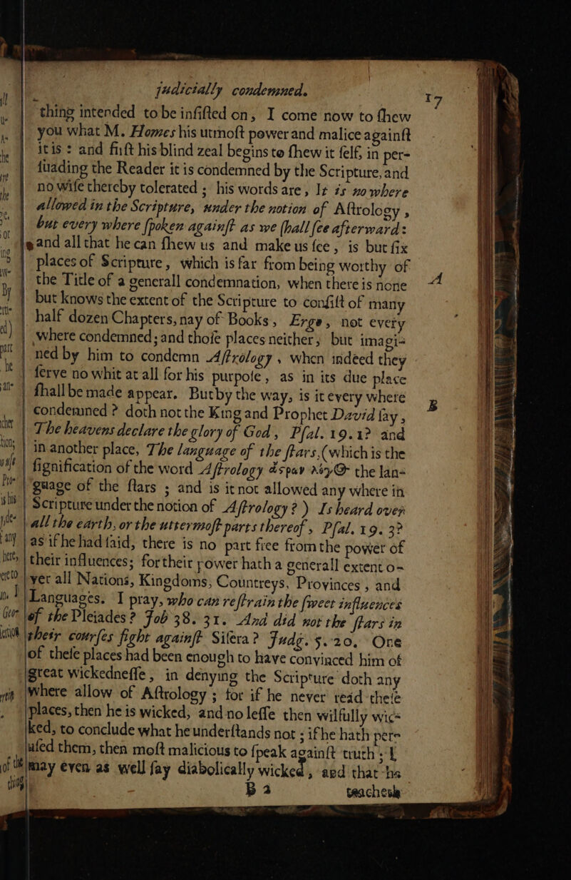 thing intended tobe infifted on, I come now to thew you what M. Homes his utrnoft power and malice againft itis: and fit his blind zeal begins te fhew it felf in per- | duading the Reader it is condemned by the Scripture, and | no wife thereby tolerated ; his words are, Ix #5 no where | allowed in the Scripture, under the notion of Aftrology , | Sut every where {poken againft as we (hall fee afterward: jeand all that hecan fhew us and makeus fee, is but Gx | Places of Scripture, which is far from being worthy of the Title of a gencrall condemnation, when there is hone } but knows the extent of the Scripture to confilt of many half dozen Chapters, nay of Books , Erge, not evety | where condemned; and thoie places neither, but imagi- | ned by him to condemn Aftrology » when indeed they -ferve no whit at all for his purpoie, as in its due place | fhallbe made appear. Butby the way, is it every where | condemned ? doth not the King and Prophet David fay , Mt | The heavens declare the glory of Ged , Pfal. 19.1? and -in-another place, The language of the ftars,(whichis the fignification of the word Affrology spav a7@ the lan« hit’ guage of the fars ; and is itnot allowed any where i sh | Scripture under the notion of Aftrology?) Is heard over pit all the earth, or the utrermoft parts thereof, Pfal. 19. 3? tly | as ifhe had taid, there is no part free from the power of hi | their influences: for their power hath a generall extent o- ete to pyec all Nations, Kingdoms, Countreys, Provinces , and ! Languages. I pray, who can reftrain the {weet influences Gi of the Pleiades 2 Fob 38.31. And did wot the frars in Wk | pes courfes fight againft Silera ? judg. 5.20, One of thete places had been enou ch to have conyiaced him of igteat wickedneffe , in denying the Scripture doth any iis (Where allow of Aftrology ; for if he never teid -thele places, then he is wicked; and no leffe then wilfully wic+ ked, to conclude what he underftands not ; ifhe hath pere uled them, then moft malicious to fj peak again{t truth. [ of tlmay even as well fay diabolically wicked, aed that-ha tip) B2 teachesla } i, f | \ Ui0n} i sft {0 v7 A » 5 ; oe ’ eee aa PRE Te “ aN: WN \ +&gt; ees 2  \ _ s' &gt; . = = eee ng en te ee Nore pa as Sr a a os eas &amp; F