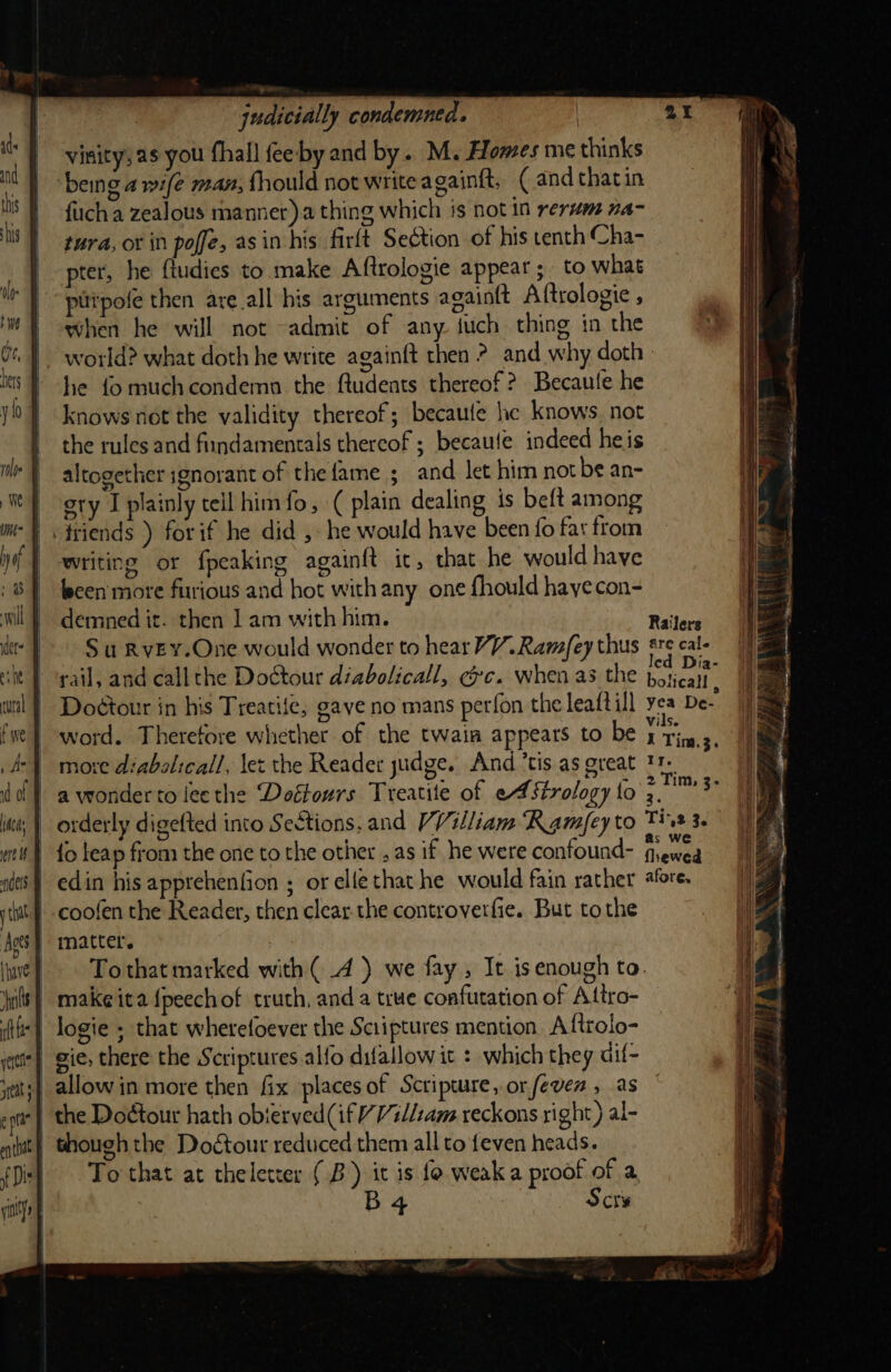 vinity, as you fhall feeby and by. M. Homes me thinks being awife man, fhould not writeagaintt, ( and that in fucha zealous manner). thing which is not in rerum na- tura, ot in poffe, as in his firft SeCtion of his tenth Cha- pter, he ftudies to make Aftrologie appear; to what putpofe then are all his arguments againtt Aftrologie , when he will not -admit of any. tuch thing in the |. world? what doth he write againft then ? and why doth he {o muchcondemn the ftudents thereof? Becaufe he knows not the validity thereof; becaule he knows. not _ the rules and fiindamentals thereof ; becaute indeed heis altogether ignorant of the fame ; and Jet him notbe an- itt} ory I plainly cell him fo, ( plain dealing is beft among _striends ) forif he did , he would have been fo far from ne Nee Ee a Suet o a eV a ene aOR Et = a . of writing or {peaking acain{t it, that he would have ' 8] ween more furious and hot with any one fhould haye con- wil} demned it. then 1am with him. Railers et S u RVEY.One would wonder to hear VV. Ramey thus #re cal- sit | rail, and call the Doctour diabolicall, Gc. when as the aie Oo Doétour in his Treatife, gave no mans perfon the leaftill yea De- |] fwe} “word. Therefore whether. of the twain appears to be I Tima.3. i | more diabolicall, let the Reader judge. And “tis as great 11, -awonderto ieethe Dottours Treatite of eA Strology lo 3.0? _ orderly digefted into Sections, and VVilliam Ramfey to Tis 3. s we wt} {o leap from the one to the other , as if he were confound- rae sits) edin his apprehenfion ; or ellethat he would fain rather ore. jtuitf -coofen the Reader, then clear the controverfie. But tothe | matter. | Wits} make ita {peechof truth, and a true confutation of Attro- logie ; that wherefoever the Scriptures mention. Aftrolo- | gie, there the Scriptures alfo difallow it : which they dif- allow in more then fix places of Scripture, or fever , as spt | the Doctour hath obierved (if //il/:am reckons right) al- attit} shough the Doctour reduced them all to feven heads. {Die} To that at theletcer ( B) it is fo weak a proof of a | B4 Scrv as * Cn NE iis nee