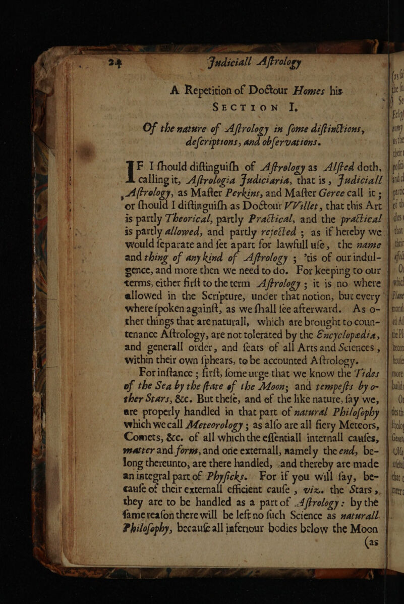 A Repetition of Do¢tour Homes his. SECTION JI, Of the nature of Aftrology in fome diftinttions, defcriptions , and obfervations. ib I fhould diftinguifh of Aftrelogy as Alfted doth, calling it, Affrologia Judiciaria, that is, Fudiciall , Aftrology, as Mafter Perkins, and Mafter Geree call it ; or fhould I diftinguifh as Doctour Villet, that this Art is partly Theorical, partly Practical, and the prattical gence, and more then we need todo. For keepin g to our allowed in the Scripture, under that notion, but every where {poken againft, as we fhall tee afterward. As o- ther things that arenaturall, which are brought to coun- tenance Aftrology, are not tolerated by the Excyclopedia, within their own {phears, to be accounted A ftrology. For inftance ; firft, fome urge that we know the Tides of the Sea by the ftate of the Moon; and tempefts by o- ther Stars, &amp;c. But thete, and of the like nature, fay we, ere properly handled in that part of zatmral Philofophy which wecall Afereorology ; as alfo are all fiery Meteors, Comets, &amp;e. of all which the effentiall internall caufes, matter and forns, and one externall, namely the ed, be- long thereunto, are there handled, and thereby are made an integral part of Phyficks. For if you will fay, be- caufe of their externall efficient caufe , wiz. the Stars, Lolo Genet that | Philofophy, becaufeall inferrour bodies below the Moon (as