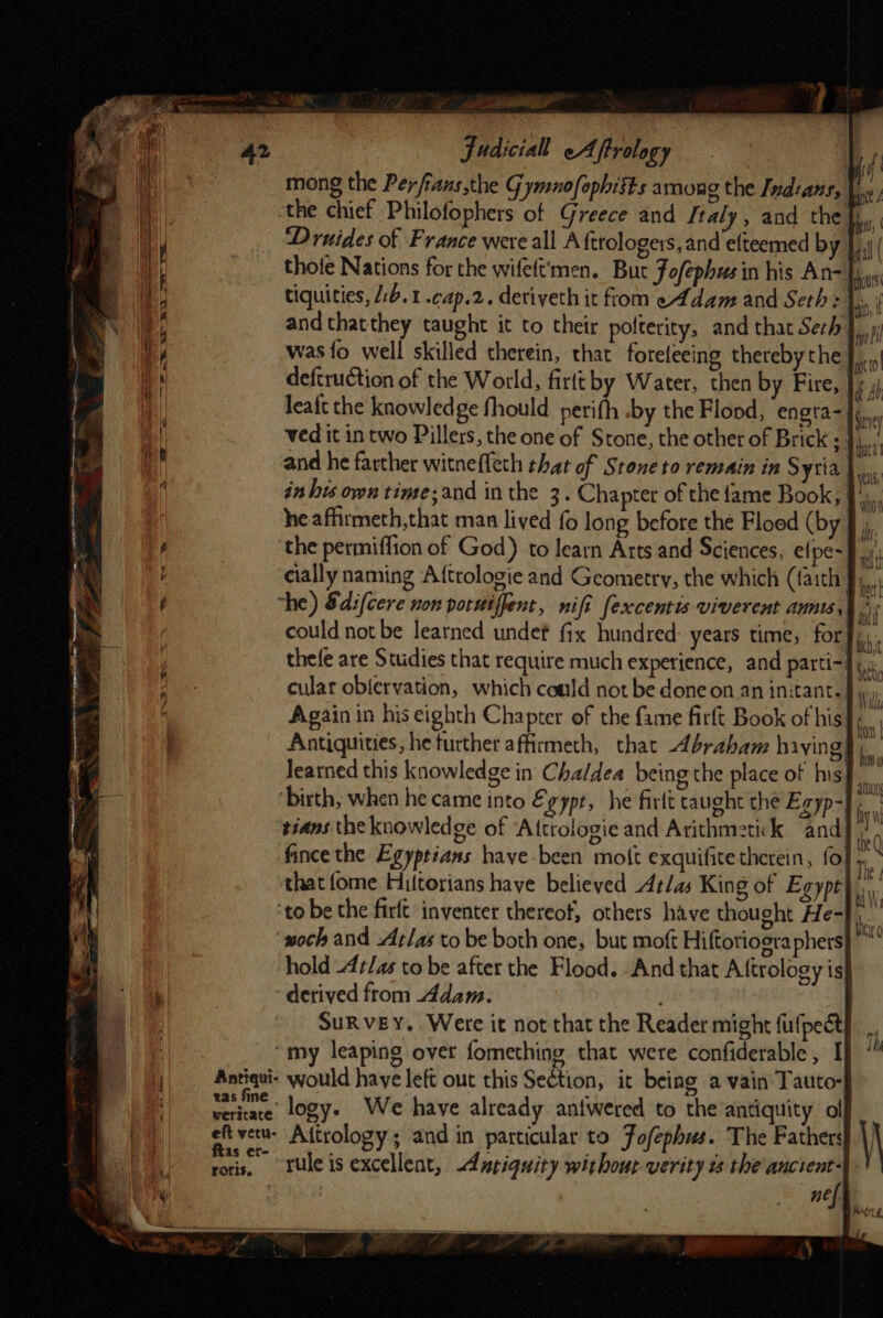 = aay Judicial Aftrology mong the Perfians the Gymnofophists among the Indians, ! the chief Philofophers of Greece and Italy, and the fj, ‘Druides of France were all A {trologers, and efteemed b thofe Nations for the wifeft'men. But FJ ofephusin his An- tiquities, /:b.1 -cap.2. deriveth it fiom e¢dam and Seth: si and thatthey taught it to their polterity, and that Seth; was{o well skilled therein, that forefeeing thereby the}. deftruction of the World, firltby Water, then by. Fire, J 4) leaft the knowledge fhould perifh .by the Flood, ‘engra-| bs ved it in two Pillers, the one of Stone, the other of Brick ; }j.,. and he farther witneffeth that of Stone to remain in Syria}... in his own time;and in the 3. Chapter of the fame Book, |, he affirmeth,that man lived fo long before the Floed (by # the permiffion of God) to learn Arts and Sciences, efpe- 9.) cially naming A{trologie and Geometry, the which (faith fy, “he) &amp;di(cere non porwiffent, nift fexcentis viverent annis,) | could not be learned undef ffx hundred years time, for thefe are Studies that require much experience, and parti-| cular obfervation, which could not be done on an initant.§, Again in his eighth Chapter of the fame firft Book of his}, Antiquities, he further affirmeth, that brabam having} learned this knowledge in Chaldea being the place of his} ‘birth, when he came into Egypr, he firlt taught the Egyp-} tians the knowledge of Attrologie and Arithmetikk and} i. fince the Egyptians have-been molt exquifite therein, fo], that fome Hiltorians have believed Atlas King of Egypt ‘to be the firft inventer thereof, others have thought He-J, ‘woch and Atlas to be both one, but mof Hiftoriogra phers} hold -4¢/as tobe after the Flood. “And that Aftrology is ‘derived from Adam. ! SuRveY. Were it not that the Reader might fufpect “my leaping over fomething that were confiderable , I Antiqui- would have left out this Section, it being a vain Tauto- a logy. We have already antwered to the antiquity ol eft vetu- Aitrology ; and in particular to Fofephus. The Fathers! ras rule is excellent, -4 ariquity without-verity ts the anctent-| me a - . Sa TSS i 2 oN — . x Sees SS tea ., —— j ,