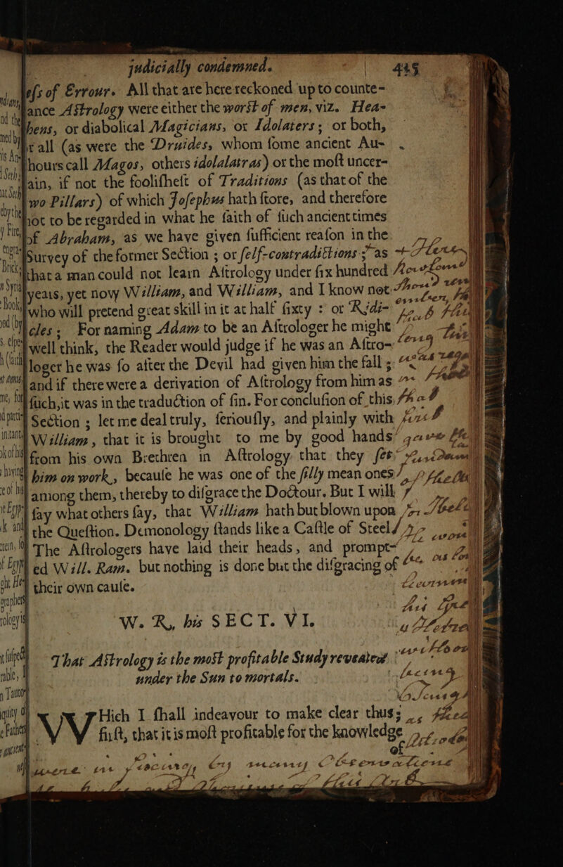 } judicially condemned. | 44g died fs of Errour. All that are here reckoned ‘up to counte- | r ly ance Astrology were either the worst of men,Vi2. Hea~ relggf2752 OF diabolical ALagicians, ox Idolaters ; ot both, is i, eall (as were the Druidess whom fome ancient Au- yj Pours call Adagos, others idolalatr as) ot the moft uncer- ay ain, if not the foolifhett of Traditions (as that of the byt ‘wo Pillars) of which Jofephus hath ftore, and therefore ‘te NOt to be regarded in what he faith of tic ancient times ae of Abraham, as we have given fufficient reafon in the he MA We Survey of che former Section ; or felf-contradittions yas ~* ae) Sri thata mancould not learn Attrology under fx hundred Aevtio | . ‘4 yeais, yet nov William, and William, and I know net bere ‘I iby who will pretend great skill in it at half fixty + or “Rydé- ye eT) | cles; For naming Adam to be an Aftrologer he might aan 4 tel well think, the Reader would judge if he was an Aftro- * Sea Sel, Sn if a loger he was fo atter the Devil had given him the fall 5: “&lt; HHH) and if there were a derivation of A{trology from himas “* mT fuch,it was in the traduction of fin. For conclufion of this AaF Uptty SeStion ; let me deal truly, ferioufly, and plainly with fox 3 NU William , that it is brought to me by good hands? gc: fe) a kot fom his own Brethrea in Aftrology that they fee 2, Snail x5 VN) Jims on work., becaule he was one of the /i//y mean ones Fi Lhe loie i cot ‘among them, thereby to difgrace the Doctour. But I will 4 Mh “LI fay what others fay, that W7#/Ziam hath butblown upor 4; Thelen k al) he Queftion. Demonology ands likea Caftle of Steel / eae | tcl, The Aftrologers have laid their heads, and prompt~ /~  a ee } OU LOR Z EM ed Will. Ram. but nothing is done but the difgracing of aie . . q their own caule. tevin phen | ay gi LiF | et Au Gree clo | ed aI W. Ks his S$ E Cc 4 Be, V I. uF a TA) i] ih ‘| tL oul nie {7 hat Astrology ts the moSt profitable Study reveatedt \” seth) i | under the Sun to mortals. Pegged ) | autor OSes on f Hich I fhall indeayour to make clear thus; A%ez chan fir ft, that itis moft profitable for the knowledge 5 - vg i &gt; ef ~ Shi ” i 2% Sa « ee? ‘ s : &gt; J ‘ae « a nial . wy ye ; ce 2, crt Bete L EE COU Pp) Bt. | ! Mra. £1 ee te “SA 7 J : 4 ifs sf - i i its CL te ( ( A . etait Antti ——. 4 ml g eae