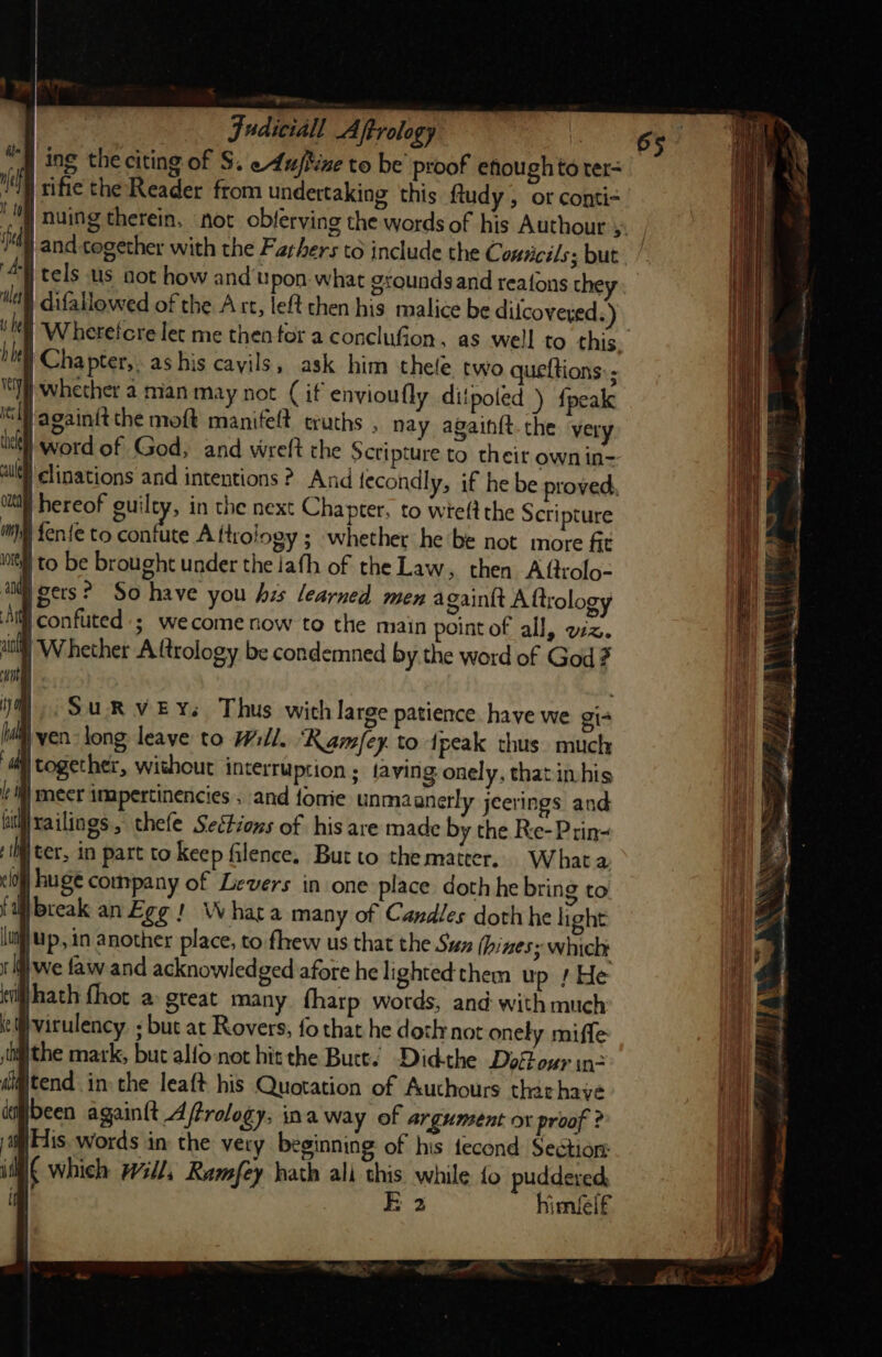 ing the citing of S. eAuftine to be’ proof efough to ter= tific the Reader from undertaking this ftudy , or conti- Ain Hehe t tome (idl) and together with the Farhers to include the C. onticils; but i j tels us oot how and upon what grounds and reafons they Mes gr i he | difallowed of the A re, left then his malice be dilcovered.) b hel | Chapter, as his cayils, ask him thele two queftions:; (]) whether 2 mian may not (if envioufly ditpoted ) {peak il Jagaintt the moft manifeft truths , nay again{t. the very ust word of God, and wreft the Scripture to their own in- allel) clinations and intentions ?. And tecondly, if he be proved, cli hereof guilty, in the next Chapter, to wieft the Scripture im) fen{e to confute Aftrology ; whether he‘be not more fit il to be brought under the jath of the Law, then Aftrolo- an gers? So have you his learned men againit A ftrology A confuted'; wecome now to the main point of all, ez. | Whether Attrology be condemned by the word of God? | ) SURVEY. Thus with large patience have we gi- i ven long leave to Will. ‘“Ramfey to tpeak thus much together, without interruption ; faving onely, that inhis i) mecr impertinencies . and fonie unmaanerly jeerings and fidijrailings, thefe Sections of his are made by the Re-Prin- }ter, in part to keep filence, But to the matter. What a clo) huge company of Levers in one place doth he bring to f dill break an Egg! Whata many of Candles doth he light lu) Up, in another place, to fhew us that the Suz (hines; which: i If} we faw and acknowledged afore he lighted them up s He til hath fhot a&gt; great many fharp words, and with much i:@virulency. ; but at Rovers, fo that he doth not onely miffe ithe mark, but alfo not hit the Butt. Did-the DofFour in- d@tend in the leaft his Quotation of Authours tharhaye been againit Afrology, ina way of argument ox proof ? il His words in: the very beginning of his fecond Section: iil which Wl, Ramfey hath ali this while fo puddered, ‘