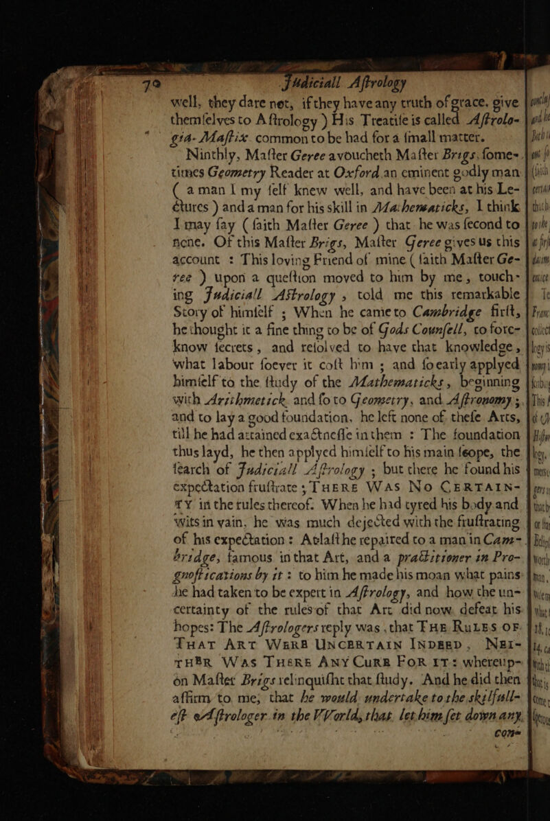 well, they dare net, ifthey have any truth of grace, give themlelves to A ftrology ) His Treatile is called A/frolo- gta- Maftix. common to be had for a {mall matter. Ninthly, Mafter Geree avoucheth Mafter Brags. fome-. times Geometry Reader at Oxford.an eminent godly man ( aman | my felf knew well, and have been at his Le- | tures ) anda man for his skill in AZa:heneaticks, 1 think Tmay fay (faith Matter Geree ) that. he was fecond to. Acne. Of this Matter Brigs, Matter Geree gives us this account : This loving Friend of mine ( faith Matter Ge- ree ) Upon a queftion moved to him by me, touch- ing Judicial Astrology » told me this remarkable Story of himfelf ; When he cameto Cambridge firlt, he thought it a fine thing to be of Gods Counfell, co fore- know fecrets , and relolved to have that knowledge, what labour foever it coft him ; and foearly applyed himtelf to the {tudy of the Mathematicks , beginning with Arzihmetick. and {oto Geometry, and Aftrouomy.; and to lay a good foundation, he left none of, thefe Atts, till he had azctained exactnefle inthem : The foundation thus layd, he then applyed himielf to his main feope, the tearch of Fudiciall Affrology ; but there he found his | expectation fruftrate; THERE WAS No CERTAIN- £Y inthe tules thereof. When he had tyred his body.and wits in yain, he was much dejected with the fruftrating | of his expectation: Atlafthe repaired to a man inCam-. fridge, famous inthat Art, and a practioner in Pro- gnoft ications by it : to him he made his moan what pains dae had taken to be expert in Affrology, and how the un- cettainty of the rulesof that Art did now, defeat his-| hopes: The Aftrologers reply was , that FHE Rules OF Tuat ART WER UNCERTAIN INDEED, WNBEI-~ THER Was THer&amp; ANY Curk For rr: wheteup- on Mafter Brigs relinquifhe that ftudy. And he did then affirm to. me; that he would undertake tothe skelfull- eff eA ftrologer in the VVorld, thas. lethim fet down any, come