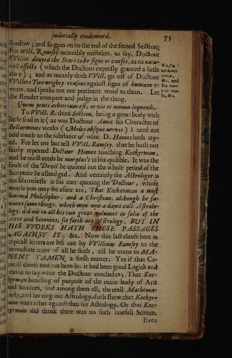 nats (Hadow 5 and fo goes onto the end of the fecond Seétion; | atthe For Will, Ramey miterably miftakes, to fay, Doctour hints VV ellet denyed the Stars tobe figns or caufes,as to natu= wf} 5 } Viz.Ex i ther, |e effetts ( which the Dastour exprefly granted a little wavienaee nq |toe ) ; and as meanly doth V Vill. go off of DoStour Pe VVillets Two nigh gaintt figns of A Diet: ther | womighty rceafons again ligns of humane e Ex uiteW vb vents, and {peaks not one pertinent word tothem. Let gar tn} the Reader compare and judge in the thing. nit toe] sem penes arbitrium eft, et vis et norma loguendi. othe | To VVill. R. third Settion, being a great body with ie little foul in it (.as was Do&amp;tour Ames his Character of : Bellarmines works ( (Moles abfaue nervis ) 1 necd not and add much to the tubftanice of what D. Homeshath iay~ 5108 ed. For let me but tell /77//. Ramfey, that he hath nor nf, fairly repeated: Doftour Homes touching Keckeriman , ih) |and be muft needs be non-plus’t in his quibble. It was the fob, fault of the Devil he quoted not the whole period of the Su (Seripture he alleadged.. And certainly the Astrologer is “jp Hot blameleffe in his. curt quoting the Doffour , .whole jr words you-may {ee afore are, ‘That Keckerman @ wo] |learned Philofopher, and aC hriftzan, although he far voursfomethings, which men now a dayes call A ftroto- logy, didnot wall histwo great wolumes in folio of the i ie rts and Sctences, fet forth any a ftrology , BUT IN ek HIS VVORKS HATH THESE PASSAGES )) gue nt eiG Al NST IT; &amp;c. Now this laftclaufe here in bi capitall letters are left out by VVilham Ramfey to the i ip Mediate tuine of all he faich , tll he come to AL_A- : 4 rm v EN [ TAMEN, a fieth mater. Yea if that Ca- i nll PACAL claute had not been in, ic had been good Logick and i; (&lt;alon to tay what the Doétour concludes That Kee- pierre” haneling of purpole of the main body of Arts an jf(tnd Sciences, and among them all, the reall: AZathema&gt; il : 4 icks,and lea ving out Altrology,doth fhew,that Kecker= i ig (74% Wasxather againft then tor Aftrology. Or that Kee- ne sn el. Gid: think there was no fuch jawfull pis Pi Ryen