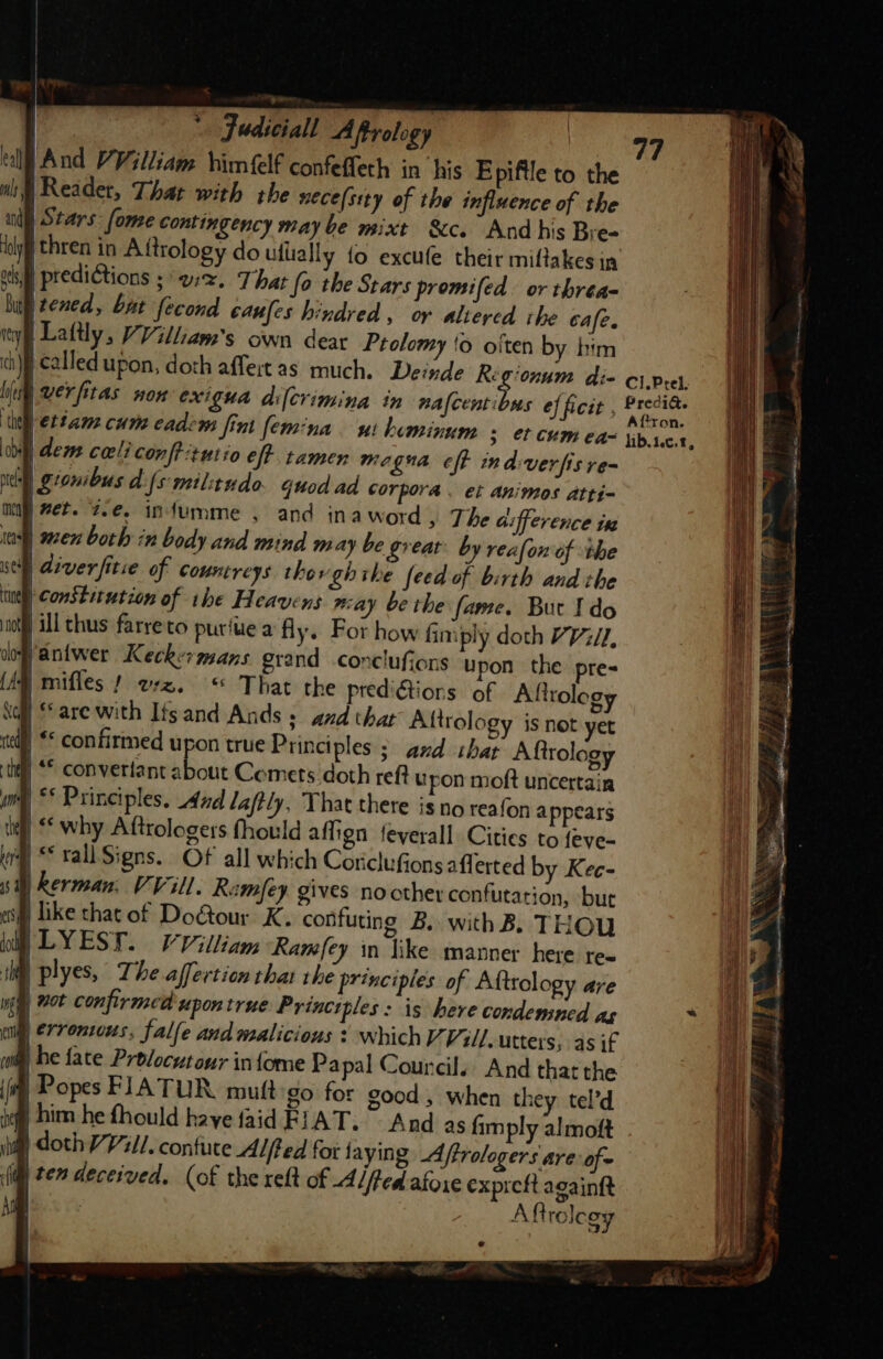 | * Judiciall Aftrology ell And PVilliam himfelf confeffeth in his Epiftle to the mi Reader, That with the nece(stty of the influence of the ud) Stars: fone Contingency maybe mixt Sc. Andhis Bre- ely thren in Aftrology do ullially fo excufe their miftakes in oh predictions see, That fo the Stars promifed. or threa- Bi tened, bat fecond canfes hindred, or altered rhe cafe. ty |Lattly, Villa's own dear Ptolomy 'o oiten by him ch) | called upon, doth affertas much. Deinde 2 atic» di- C1.Prel, bie ver fitas WOK Cxigua di[crimina in nafcenti ws ef ficit Wan | : : ; (ron. ie) ettam cum cadem fint femina ui beminum 3 ¢f CUM ea= tib1c.t, obi) deme celiconfPitutio eff tamen me gua eff indiverfisre- nell giomibus dfs militudo. quod ad corpora. et animos atti- may) wee. 7.€. infumme , and inaword, The d: CYENCE tH ie) en both in body and mind may be great’ by reafon of ihe ; h| sell diver fitie of Countreys. thos ghthe feed of birth and the nel) ConSE it ution of the Heavens may be the fame. But Ido jill thus farreto puriue a fly. For how fimply doth VV, dosantwer Keckermans grand conclufiens upon the pre= mifles ! az. “ That the predictions of Afttology | ‘are with Its and Ands + and that Aftrology is not yet | * confirmed upon true Principles ; and that Aftrolog | ** converlant about Comets doth reft u pon moft uncertain i | ** Principles, 4nd laffly, That there is no reafon appears i why Aftrologers fhould affign feyerall Cities to feve- Li |“ rall Signs. Of all which Coriclufions aflerted by Kec- 77 de en ee { } Oe laa ee NG + = — PET AON S SED Sea nt SS ee ————— ——-- ———-— - ————— =&lt; ~ = a —_— = oi = aa —_ = — === = “ == = or * &amp; * 3 eh io * ~ } 3 aaa. 4 ij 2 , Da Seti ce is PTE ge ae NN OTe By “is “4 Z Fd SI = ~~ Lo) f - a s em b Aaa - — 4 Scan. acai neta ee ae | Rerman, VVil. Remfey gives nother confutation, but i like that of DoGour K. confuting B. with B. THOU /LYEST - VVilliam Ramfey in like manner here tex uf plyes, The affertion that the principles of Afttology are it | not confirmed upon true Principles: is here condensed as ~ i | erroniwus, falle and malicious ¥ which VVill, utters; as if 3 jhe fate Prolocutour infome Pa pal Councils, And that the a | Popes FIATUR muftigo for good , when they tel’d ii § him he fhould haye {aid FIAT. And as fimply almoft iit doth VV1i/. contuce Alfted for laying Affrologers are: of~ (itl te” deceived. (of the reft of -Aiffed afore expreft againft Aftrelegy aN o SS NAS 2 % 4 4 . Peat, hein tar Seti i oe se tg: er .