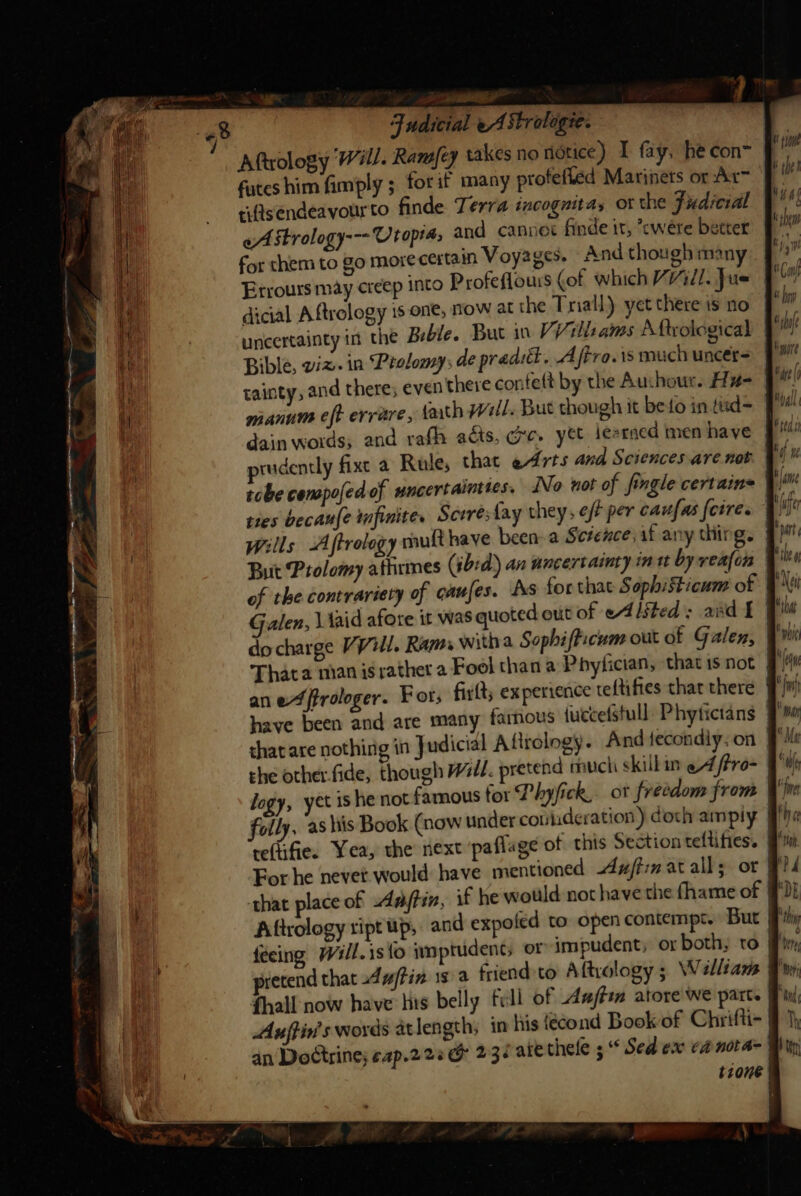 Aftrology Will. Ramfey takes no notice) I fay, he con futes him fimply ; for if many profefled Marinets or Arm riftsendeavourto finde Terra incognita, ot the Fudicial oA Strology--- Ut optas and cannot finde ir, ’cwere better for them to go more certain Voyages. And though man Errours may creep into Profeflours (of which Vill. Jue dicial A ftrology is one, Now at the Trial) yet there is no uncertainty in the Bible. But in VV ll: ams Aftvological Bible, wiz. in Ptolomy; de pradil. Aftro.is much uncer tainty, and there; even there contett by the Auchour. Hz dain words; and rafh acts, we. ye iesrned men have | prudently fixe a Rule, that edrts and Sciences are not tobe cenpofed of uncertainties. No not of fingle certains tres becaufe mfinite. Scere: fay they; eff per caufas {cire. Wills Aftrology mult have been- a Science, if any thing. But Prolomy athrmes (ibid) an uncertainty int by realon of the contrariety of caufes. As for that Sophisticum of Galen, \ faid afore it was quoted out of eAlited: and £ | do charge VVill. Rams witha Sophifficum out of Galen, | Thata nian israther a Fool than a Phyfician, thatisnot § ane ffrologer. For; firlt; experience teftifies that there } have been and are many famous {uecefstull: Phytictans that are nothing in J udicial Afirology. And {fecondiy, on re(ifie. Yea, the next paflage ot this Sectionteltifies. # Forhe nevet would have mentioned Axim at alls or that place of Aaftin, if he would not have the fhame of FF Aftrology ript up, and expofed to open contempt. But : pretend that -4affin is a friend to Aftrology ; Walliams | fhall now have lis belly fill of afte atore we part. Auftin's words atlength; in His {écond Book of Chrifti- | an Doctrine; eap.228G 232 ate thele s * Sed ex ea nota= tione