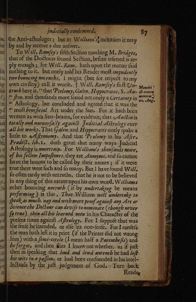 ¥ judicially condemned. ‘the Anti-aftvologer ; but at Wedlsam’st incitation it may int | by and by receive a due anfwer. | To Will, Ramfey’s fifth Section touching M. Bridges, that of the Doctours fecond Seétion, before inferted is re- ply enough ; for Will. Ram. hath upon the matter {aid ‘nothing to it, but onely told his Reader moft smmpudently two bouncing untruths, \ might (but for retpect to my igy | own civility) call it worle. | Wall. Ramfey’s fit Un- ith dy ite | Aftrology, but: concluded and agreed that it was the not} * molt beneficial Art under the Sun. For it hath been ‘it | Written as with Sun-beams, for evidence, that ~LuS4in is ants) totally and univerfa!ly against Judicial Astrology over aie) all hes works.. That Galen,and Hippocrates onely ipake a | little to e feronomy. And that ‘Pr olomy in his Afir. te), Predéét. 46.1. doth grant that many ways: Judicial ot) Aftrology is uncertain. For William's thoufands more, ith) of bes fellow I mpoftours, they are Anonymi; and {fo cannot met) haye the honour to be called by their names ; if it were gas) true there were fuch and fo many. But J have found Will. ‘hel fo often tardy with untruths, that he is not to be believed ji) in any thing of this nature upon his own word. Williams Tet other bouncing warruth (if by undertaking he means ) performing ) is this, That. William will undertake to | fpeak as much, nay and with more proof againft any Art or 4) Sciencethe Dottour can devifé to nominate (though never | fe true). then all his learned men in his Character of the | prefent times againtt 4ffrology. For I fuppofe that was the fenfe heintended, or elie *tis non-fenie. For I confefs the man hath left.itin print (if the Printer did not wrong mw) him) witha femé-cercle (1 mean half a Parenthefis) and 4d) Fe forgot, andthen flies I know not whether, as if juft ish then in {peaking that loud and lewd untruth he had loft | his wits ina paffion, or had been confounded in his intel- | lectuals by the juft. judgement of God.» Turn back p : | Readeg - See ee ef Ptr, 4 J a I IE 2 Lad a s the i OE aa y D&amp; = \ me 2 7% , re ee A ye te tt tag