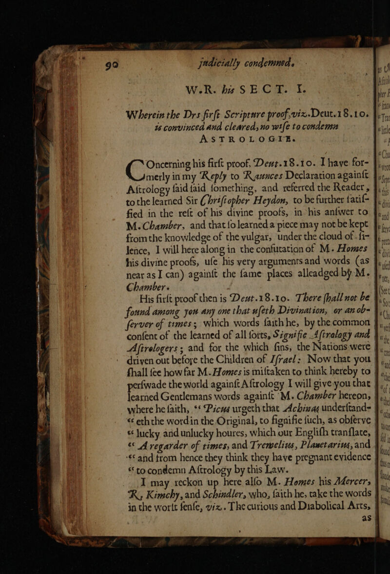 W.R. bs SECT. I. Wherein the Drs firft Scripture proof,vix.Deut.18.10. is convinced and cleared, no wt{e to condemn ASTROLOGIZE. Oncerning his firft proof, Dewz.18.10. Ihave for- Jmerly in my ‘Reply to Rauaces Declaration againft Attrology {aid {aid fomething, and referred the Reader , tothe learned Sir (7 hrifiopher Heydon, to be further fatif- | M. Chamber, and that fo learneda piece may not be kept from the knowledge of the yulgar, under the cloud of . fi- lence, 1 will here along in the confutation of M. Homes his divine proofs, ufe his yery arguments and words (as J, near as I can) again{t the fame places alleadged by M. J, Chamber. . | .. His firlt proof then is Dewt.18.10. There {hall not be found among you any one that ufeth Divination, or anob- ferver of tumes; which words faithhe, by the common } confent of the learned of all forts, Signifie Aftralagy and | driven out befoye the Children of J/rael: Now that you fhall fee how far M. Homes is miftaken to think hereby to | erfwade the world againft A ftrology I will give you that | fescied Gentlemans words againit M. Chamber hereon, s lucky and unlucky houres, which our Englifh tranflate, “« A regarder of times, and Trewelius, Plawetarius, and © and trom hence they think they have pregnant evidence | “to. condemn Aftrology by this Law. | _. I may reckon up here alfo M. Homes his Adercers | ‘R, Kimchy, and Schindler, who, faith he, take the words in the wortt fenfe, viz. The curious and Diabolical Arts, | as