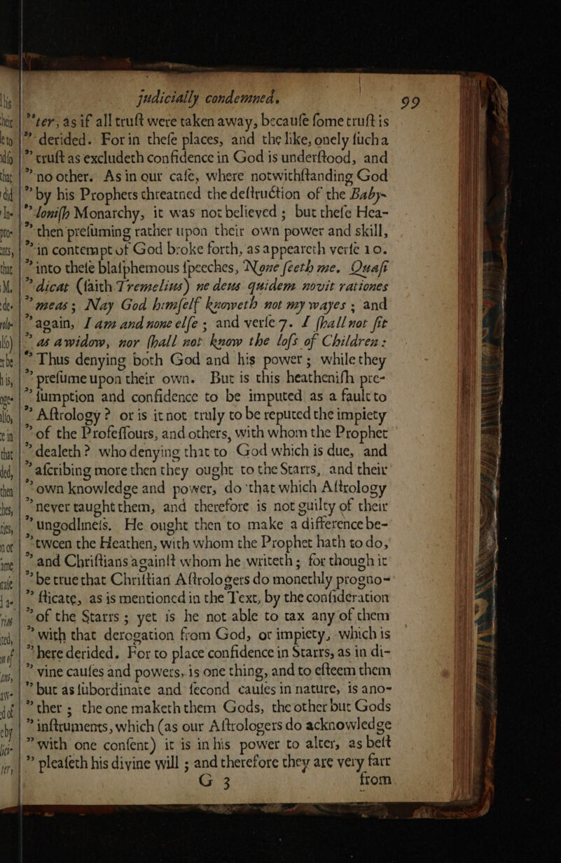 | | judicially condemned. | 99 | “ter, asif all truft were taken away, becaule fome truftis derided. For in thefe places, and the like, onely fucha cruft as excludeth confidence in God is underftood, and no other. Asin our cafe, where notwith{tanding God Ls by his Prophets chreatned the deftruction of the Baby~ i loni{h Monarchy, it was not believed ; but thefe Hea- then prefuming rather upon their own power and skill, Mat contempt of God broke forth, as appeareth verte 10. into thete blafphemous {peeches, ‘Nowe feeth me. Quaft * dicat (faith Tremelius) ne deus quidem novit rationes ” meas; Nay God himfelf knoweth not my wayes ; and again, [am and nonecl(e; and verle7. £ fhallnot fit \s as awidow, nor (hall net know the lofs of Children: Thus denying both God and his power ; while they s prefumeupon their own. But is this heathenifh pre- “{umption and confidence to be imputed as a fault to Me Aftrology ? or is itnot truly to be reputed the impiety “of the Profeffours, and others, with whom the Prophet dealeth ?. who denying that to God which is due, and ‘f afcribing more then they ought to the Starrs, and their ? own knowledge and power, do ‘that which Aftrology never taughtthem, and therefore is not guilty of their ‘ ungodlineis. He ought then to make a difference be- ‘tween the Heathen, with whom the Prophet hath todo, “and Chriftians again!t whom he writeth ; for though it ° betruethat Chriftian A ftrologers do monethly progno- ” fticate, as is mentioned in the Text, by the confideration “of the Starrs ; yet is he not able to tax any of them | with that derogation from God, or impiety, which is | “here derided. For to place confidence in Starrs, as in di- |’ vine caules and powers, is one thing, and to efteem them ® but as{ubordinate and fecond caules in nature, is ano- ther ; the one makeththem Gods, the other but Gods | ” inftruments, which (as our Aftrologers do acknowledge G 3 from nt 4 } ey) rs 3 r r a r) . &gt; — : ees aes ® . i TOM eine i | i ye re ‘el pak ES / — : v, earn t ? - 4 = Pa Nl a EO 2 eas) ; ea ! sai ens Sn a Ss” 4 eM ie een \ = 3 an ee a