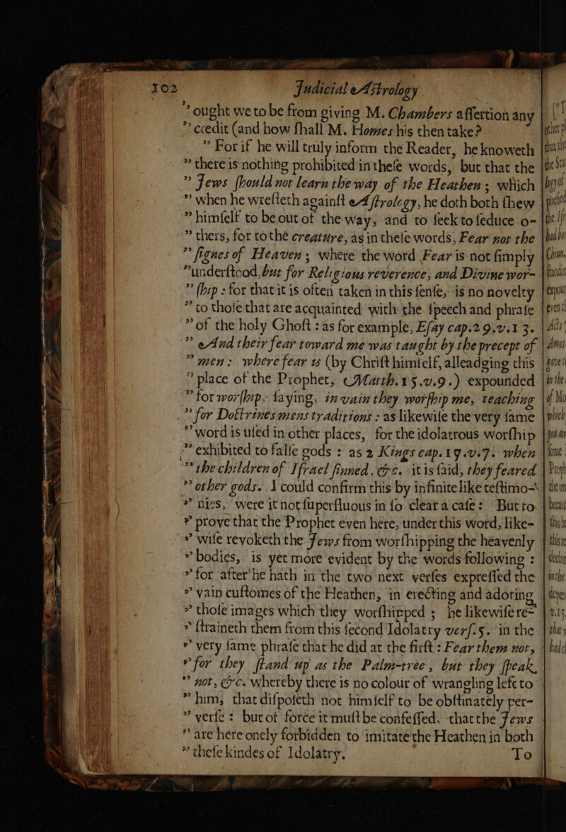 —_ f Bite judicial eA strology | ” ought we tobe ftom giving M. Chambers affettion any ” ecedit (and how fhall M. Homes his then take? ” For if he will truly inform the Reader, he knoweth * there is nothing prohibited in thefe words, but that the ” Jews fhould not learn tbe way of the Heathen; which ” when he wrelteth again{t e4 frolegy, he doth both thew » himfelf to be out of the way, and to feek to feduce o- * thers, for tothé creature, as in thele words, Fear nar the ” fignes of Heaven; where the word Fear is not fimply “underftoad, bur for Religions reverence, and Divine wor- (hip : for that it is often taken in this {enfe, is no novelty * to thofe that are acquainted: with the. {peech and phrate ” of the holy Ghoft : as for example, Efay cap.29,v.1 3. ” eAnd their fear toward me was taught by the precept of ” men: where fear w (by Chrift himielf, alleadging this place of the Prophet, (WMatth.15.v.9.) expounded ” tor wor[hip~ {aying, in vain they worfhip me, teaching *' for Dottrines mens traditions : as likewile the very fame word is uled in other places, for the idolatrous worfhip *” exhibited to falle gods : as 2 Kings cap.19.v.7. when ** the children of Ifrael finned, @e. itis aid, they feared ” other gods. .\ could confirm this by infinite like teftimo— * nies, were it not {uperfluous in fo cleata cafe: Butto ® prove that the Prophet even here, under this word, like- ~# wile revoketh the Ferws ftom worthipping the heayenly * bodies, is yet more evident by the words following : * for after'he hath in the two next yerfes expreffed the &gt;» vain cuftomes of the Heathen, in erecting and adoring * thote images which they worfhieped ; he likewife re= * {traineth them from this fecond Idolatry verf-5. in the e’ very fame phrafe that he did at the firlt : Fear them nor, °° for they ftand up as the Palm-tree, but they [peak, * not, ec. whereby there is no colour of wrangling left to * him, that difpoteth not himielf to be obftinately per- * verfe: burot force it mutt be confeffed, thatthe Tews  are here onely forbidden to imitate the Heathen in both * thefe kindes of Idolatry, To al ott p that {0 the Sta be pc te Ir haa bat Chi. Randic expol Ads Amos gave nt he | f Mo which Jon fone | the im