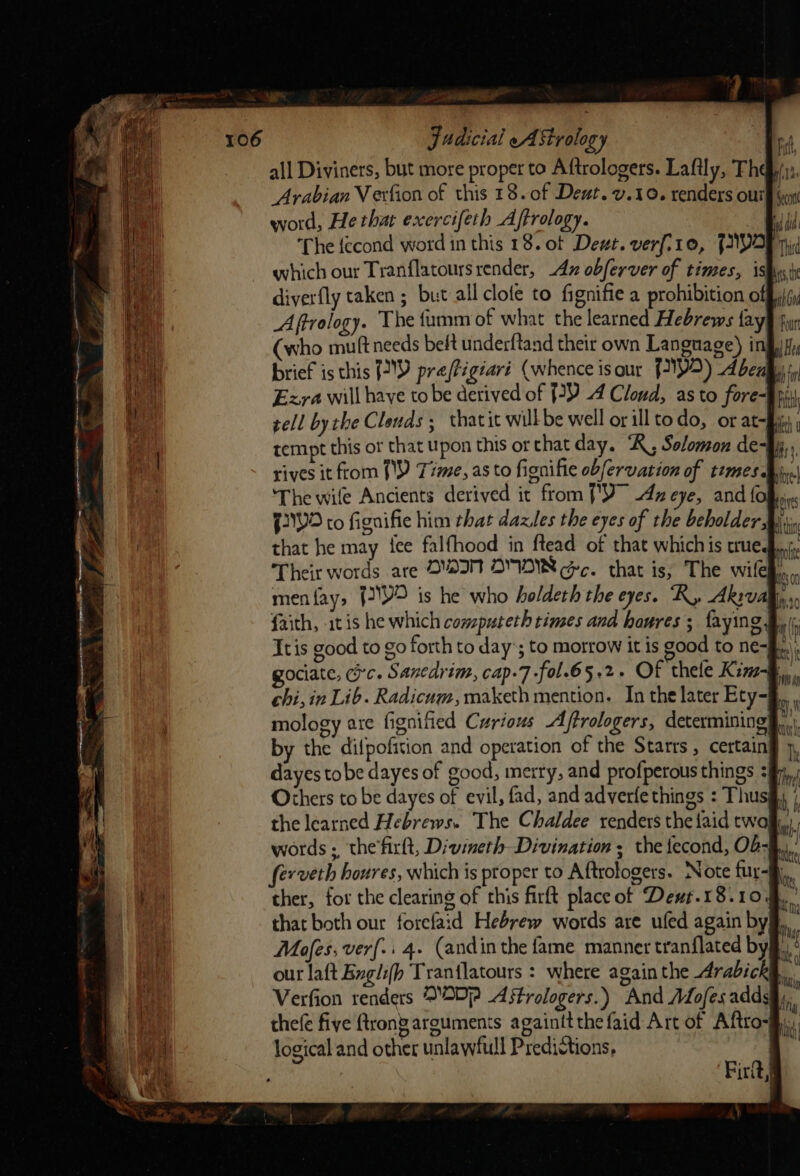 Judicial eA Strology all Diviners, but more proper to Aftrologers. Lafily, Th Arabian Vexfion of this 18.0f Deut. v.10. renders our word, He that exercifeth Aftrology. The fecond word in this 18. of Deut. verf.10, FIO which our Tranflatours render, Ax obferver of times, is econ ALT Thid Aftrology. The fumm of what the learned Hebrews fay (who muftneeds bet underftand their own Language) i brief is this J) preftig¢ari (whence isour {Y2) Abe ‘The wife Ancients derived it from [Y 4x eye, and fo that he may {ee falfhood in ftead of that whichis true. Others to be dayes of evil, fad, and adverfe things : Thus Mafes, ver{.. 4. (andin the fame manner tranflated by logical and other unlawfull Predictions, ‘}