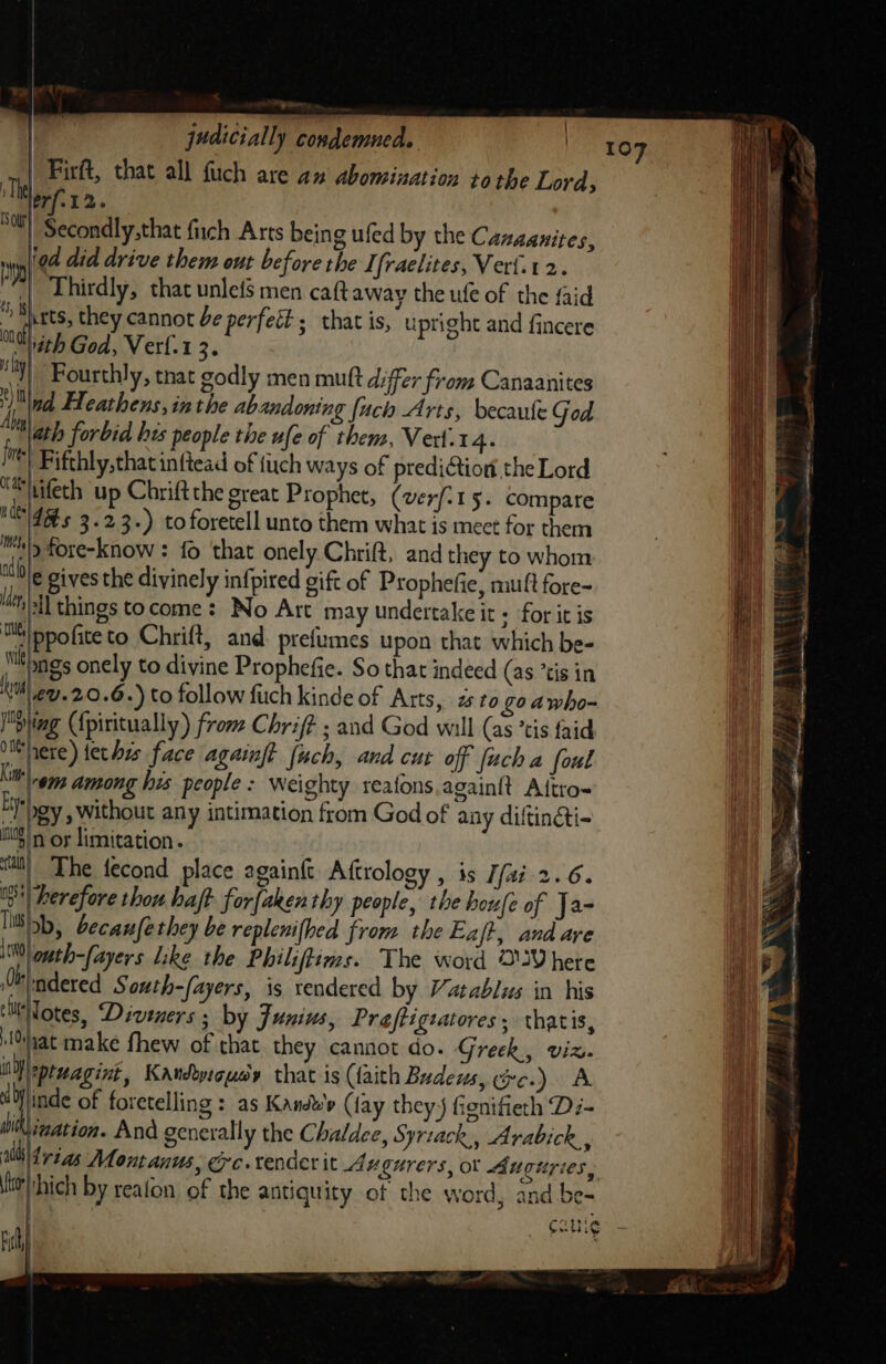 ¥ | judicially condemned. | Firft, that all fuch are an abomination tothe Lord, Wort. Nour} Secondly,that fich Arts being ufed by the Cazaanites, 7 '9d did drive them out before the I fraelites, Verf.t2. | Thirdly, that unlefs men caft away the ufe of the faid * Bi rts, they cannot be perfett; that is, upright and fincere ‘NG ith God, Verf.1 3. )|, Fourthly, tnat godly men mutt differ from Canaanites nd Heathens, inthe abandoning (uch Arts, becaule God “ath forbid bes people the ufe of them, Vert.14. ™) Fifthly,that inftead of tiuch ways of prediction the Lord m(tifeth up Chriftthe great Prophet, (verfi15. compare ides 3.23.) to foretell unto them what is mect for them mp fore-know : fo that onely Chrift, and they to whom ithe oivesthe divinely infpired gift of Prophefie, muft fore- “hill things tocome: No Art may undertake it + for it is mM ppofite to Chrift, and. prefumes upon that which be- Wile mgs onely to divine Prophefie. So that indeed (as *tis in sy €U.20.6 -) to follow fuch kinde of Atts, to goawho- ying ({piritually) from Chrif? ; and God will (as ’tis {aid uenere)terhis face againft (uch, and cut off [uch a foul kit gg among his people : Weighty reafons,again{t Altro- Ey oy , without any intimation from God of any diftincti- i} /n or limitation. ita} The fecond place againft Aftrology , is J/ai 2.6. 1 herefore thou haft for{aken thy people, the houfe of Ja- Ili, becaz fe they be replenithed from the Eaft, and are 10) gth-fayers like the Philiftims. The word OVhere lle ndered South-fayers, is rendered by Vatablus in his ‘itiTotes, Diveners ; by Junius, Preftigratores, thatis, hat make fhew of that they cannot do. Greek, viz. i -ptuagint Kandoyigusy that is (faith Budews, oc.) A lV inde of foretelling : as Kandb'y (fay they J) fignifieth Dz- bik igation. And generally the Chaldee, Syriack,, Arabick, 4 tag Montanus, Gc. tender it Avgurers, ot Auguries, to hich by reafon of the antiquity of the word, and be- 29%