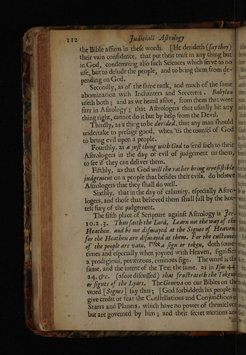 the Bible affirm in thefe words, [He derideth (fay they) } itu their vain confidence, that put their truft in any thing but } beso inGod, condemning alfo {uch Sciences which ferve to no J fine! ufe, bucto delude the people, and to bring them from de=} [Me pending on God. | 1 Sars Secondly, as of the fame rank, and much of the fame } cr abomination with Inchanters and Sorcerers . Babylow \ then: ufeth both; and as we heard afore, from them that went } pr, fare in Aftrology ; that Aftrologers that ufually hit any J andle thing right, cannot doit but by help from the Devil. WN Mdola Thirdly, asa thirg tobe derided, that any man fhould | was undertake to prelage good, when tis the countel of God } God to bring evil upon a people. | Fourthly, as 4 ju/? thing with Ged to (end {uch to theit Aftrologers in the day ot evil of judgement on them, to fee if they can deliver them. Fifthly, as that God will the raiher bring irre fiftible 1 judgement ov a people that befides theit evils, do believe Attrologers that they fhall do well. Sixthly, that inthe day of calamity, efpecially Aftro=} logers, and thofe that believed them fhall fall by the hot} whic telt fry of the judgement. | oc The fifth place of Scripture againft A ftrology is Ferd wih 10.253. Thus faith the Lord, Learn not the way of the) jus Heathen, and be not difmayed at the Signues of Heaven; for the Heathen are difmayed at them. For the custome) ji of the people are vain. Na fign or token, doth forme} thn, times and efpccially when joyned with Heaven, fionifiesl tf a prodigious, pertentous, ominous fign. The word is the 6,2) fame, and the intent of the Text thefame, as in J/a? 44 5. 24,c@rc. (afoxedifcuffed) thar frustrateth the Tokens} or or fignes of the Lyars. ‘TheGeneva on out Bibles on thins word [ Sigves| fay thus ; [ God forbiddeth his people tdinio,, give credit or fear the Cunftellations and Conjun@tions a) 4, Starrs and Planets, which have no power of themi{elves} ini bucare governed by him; and theit fecret Motions and Gy), ie